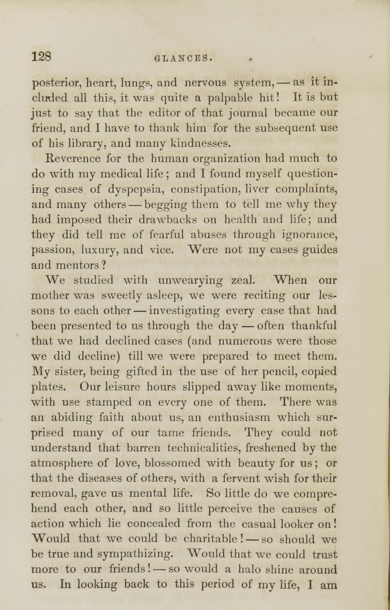 posterior, heart, lungs, and nervous system, — as it in- cluded all this, it was quite a palpable hit! It is but just to say that the editor of that journal became our friend, and I have to thank him for the subsequent use of his library, and many kindnesses. Reverence for the human organization had much to do with my medical life; and I found myself question- ing cases of dyspepsia, constipation, liver complaints, and many others — begging them to tell me why they had imposed their drawbacks on health and life; and they did tell me of fearful abuses through ignorance, passion, luxury, and vice. Were not my cases guides and mentors ? We studied with unwearying zeal. When our mother was sweetly asleep, we were reciting our les- sons to each other — investigating every case that had been presented to us through the day — often thankful that we had declined cases (and numerous were those we did decline) till we were prepared to meet them. My sister, being gifted in the use of her pencil, copied plates. Our leisure hours slipped away like moments, with use stamped on every one of them. There was an abiding faith about us, an enthusiasm which sur- prised many of our tame friends. They could not understand that barren technicalities, freshened by the atmosphere of love, blossomed with beauty for us; or that the diseases of others, with a fervent wish for their removal, gave us mental life. So little do we compre- hend each other, and so little perceive the causes of action which lie concealed from the casual looker on! Would that we could be charitable! — so should we be true and sympathizing. Would that we could trust more to our friends! — so would a halo shine around us. In looking back to this period of my life, I am