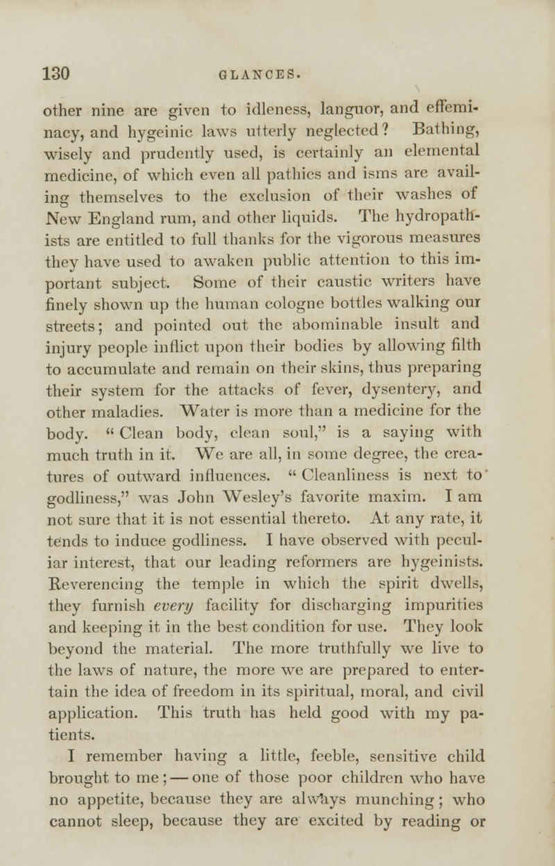 other nine are given to idleness, languor, and effemi- nacy, and hygeinic laws utterly neglected? Bathing, wisely and prudently used, is certainly an elemental medicine, of which even all pathics and isms are avail- ing themselves to the exclusion of their washes of New England rum, and other liquids. The hydropath- ists are entitled to full thanks for the vigorous measures they have used to awaken public attention to this im- portant subject. Some of their caustic writers have finely shown up the human cologne bottles walking our streets; and pointed out the abominable insult and injury people inflict upon their bodies by allowing filth to accumulate and remain on their skins, thus preparing their system for the attacks of fever, dysentery, and other maladies. Water is more than a medicine for the body.  Clean body, clean soul, is a saying with much truth in it. We are all, in some degree, the crea- tures of outward influences. Cleanliness is next to' godliness, was John Wesley's favorite maxim. I am not sure that it is not essential thereto. At any rate, it tends to induce godliness. I have observed with pecul- iar interest, that our leading reformers are hygeinists. Reverencing the temple in which the spirit dwells, they furnish every facility for discharging impurities and keeping it in the best condition for use. They look beyond the material. The more truthfully we live to the laws of nature, the more we are prepared to enter- tain the idea of freedom in its spiritual, moral, and civil application. This truth has held good with my pa- tients. I remember having a little, feeble, sensitive child brought to me; — one of those poor children who have no appetite, because they are always munching; who cannot sleep, because they are excited by reading or