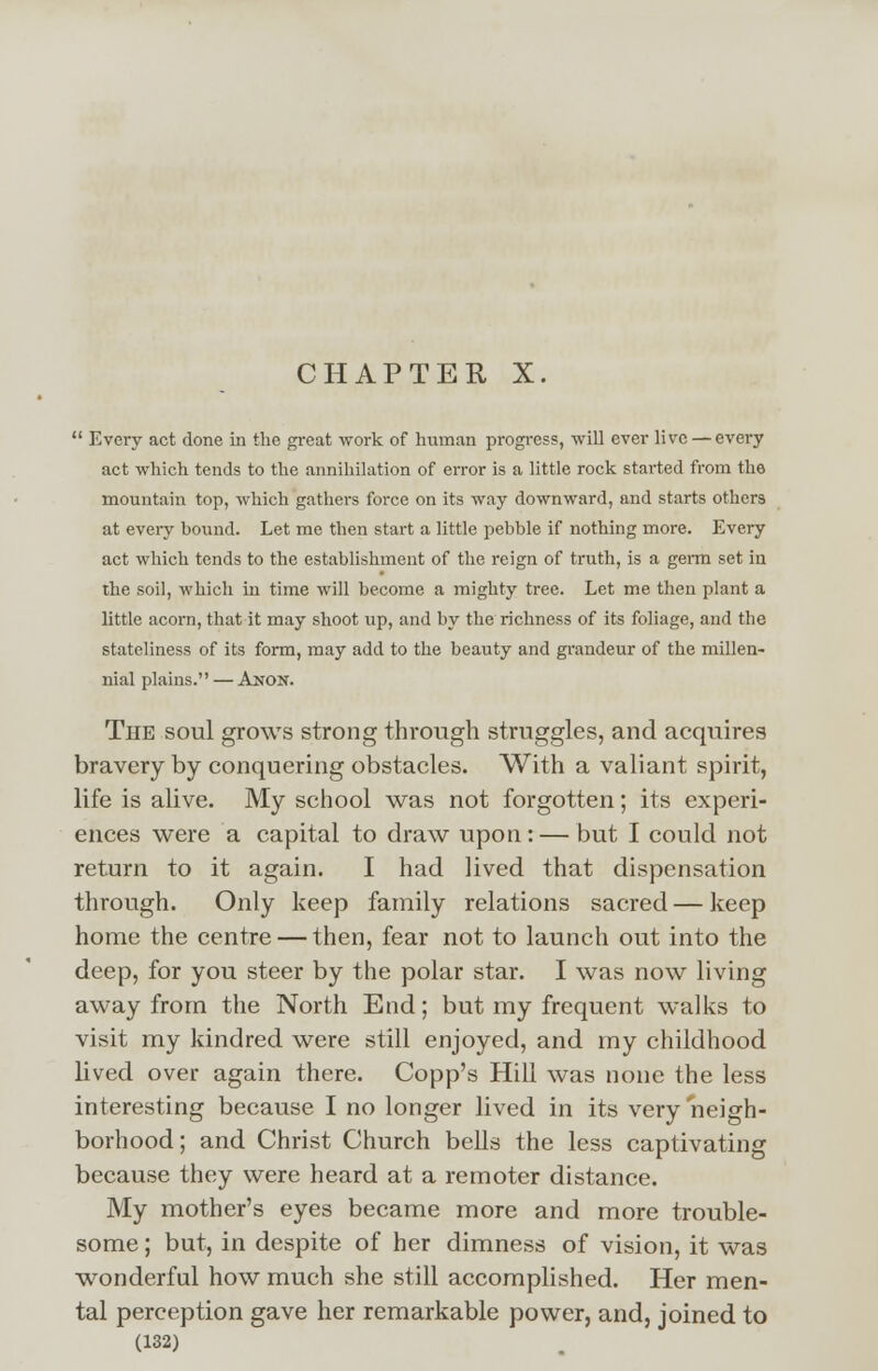 CHAPTER X.  Every act done in the great work of human progress, will ever live — every act which tends to the annihilation of error is a little rock started from the mountain top, which gathers force on its way downward, and starts others at every hound. Let me then start a little pebble if nothing more. Every act which tends to the establishment of the reign of truth, is a germ set in the soil, which in time will become a mighty tree. Let me then plant a little acorn, that it may shoot up, and by the richness of its foliage, and the stateliness of its form, may add to the beauty and grandeur of the millen- nial plains. — Anon. The soul grows strong through struggles, and acquires bravery by conquering obstacles. With a valiant spirit, life is alive. My school was not forgotten; its experi- ences were a capital to draw upon: — but I could not return to it again. I had lived that dispensation through. Only keep family relations sacred — keep home the centre — then, fear not to launch out into the deep, for you steer by the polar star. I was now living away from the North End; but my frequent walks to visit my kindred were still enjoyed, and my childhood lived over again there. Copp's Hill was none the less interesting because I no longer lived in its very neigh- borhood; and Christ Church bells the less captivating because they were heard at a remoter distance. My mother's eyes became more and more trouble- some ; but, in despite of her dimness of vision, it was wonderful how much she still accomplished. Her men- tal perception gave her remarkable power, and, joined to