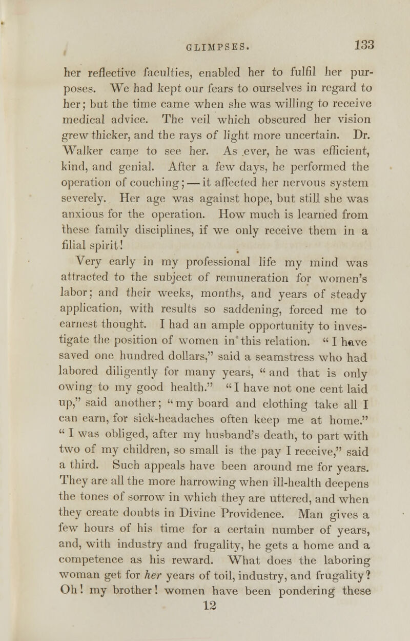 her reflective faculties, enabled her to fulfil her pur- poses. We had kept our fears to ourselves in regard to her; but the time came when she was willing to receive medical advice. The veil which obscured her vision grew thicker, and the rays of light more uncertain. Dr. Walker came to see her. As .ever, he was efficient, kind, and genial. After a few days, he performed the operation of couching; — it affected her nervous system severely. Her age was against hope, but still she was anxious for the operation. How much is learned from these family disciplines, if we only receive them in a filial spirit! Very early in my professional life my mind was attracted to the subject of remuneration for women's labor; and their weeks, months, and years of steady application, with results so saddening, forced me to earnest thought. I had an ample opportunity to inves- tigate the position of women in* this relation.  I have saved one hundred dollars, said a seamstress who had labored diligently for many years,  and that is only owing to my good health. I have not one cent laid up, said another; my board and clothing take all I can earn, for sick-headaches often keep me at home.  I was obliged, after my husband's death, to part with two of my children, so small is the pay I receive, said a third. Such appeals have been around me for years. They are all the more harrowing when ill-health deepens the tones of sorrow in which they are uttered, and when they create doubts in Divine Providence. Man gives a few hours of his time for a certain number of years, and, with industry and frugality, he gets a home and a competence as his reward. What does the laboring woman get for her years of toil, industry, and frugality? Oh! my brother! women have been pondering these 12