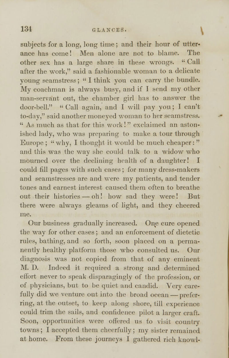 subjects for a long, long time; and their hour of utter- ance has come! Men alone are not to blame. The other sex has a large share in these wrongs. Call after the work, said a fashionable woman to a delicate young seamstress; I think you can carry the bundle. My coachman is always busy, and if I send my other man-servant out, the chamber girl has to answer the door-bell. Call again, and I will pay you; I can't to-day, said another moneyed woman to her seamstress. As much as that for this work ! exclaimed an aston- ished lady, who was preparing to make a tour through Europe ; why, I thought it would be much cheaper: and this was the way she could talk to a widow who mourned over the declining health of a daughter! I could fill pages with such cases ; for many dress-makers and seamstresses are and were my patients, and tender tones and earnest interest caused them often to breathe out their histories — oh! how sad they were! But there were always gleams of light, and they cheered me. Our business gradually increased. One cure opened the way for other cases ; and an enforcement of dietetic rules, bathing, and so forth, soon placed on a perma- nently healthy platform those who consulted us. Our diagnosis was not copied from that of any eminent M. D. Indeed it required a strong and determined effort never to speak disparagingly of the profession, or of physicians, but to be quiet and candid. Very care- fully did we venture out into the broad ocean — prefer- ring, at the outset, to keep along shore, till experience could trim the sails, and confidence pilot a larger craft. Soon, opportunities were offered us to visit country towns; I accepted them cheerfully; my sister remained at home. From these journeys I gathered rich knowl-