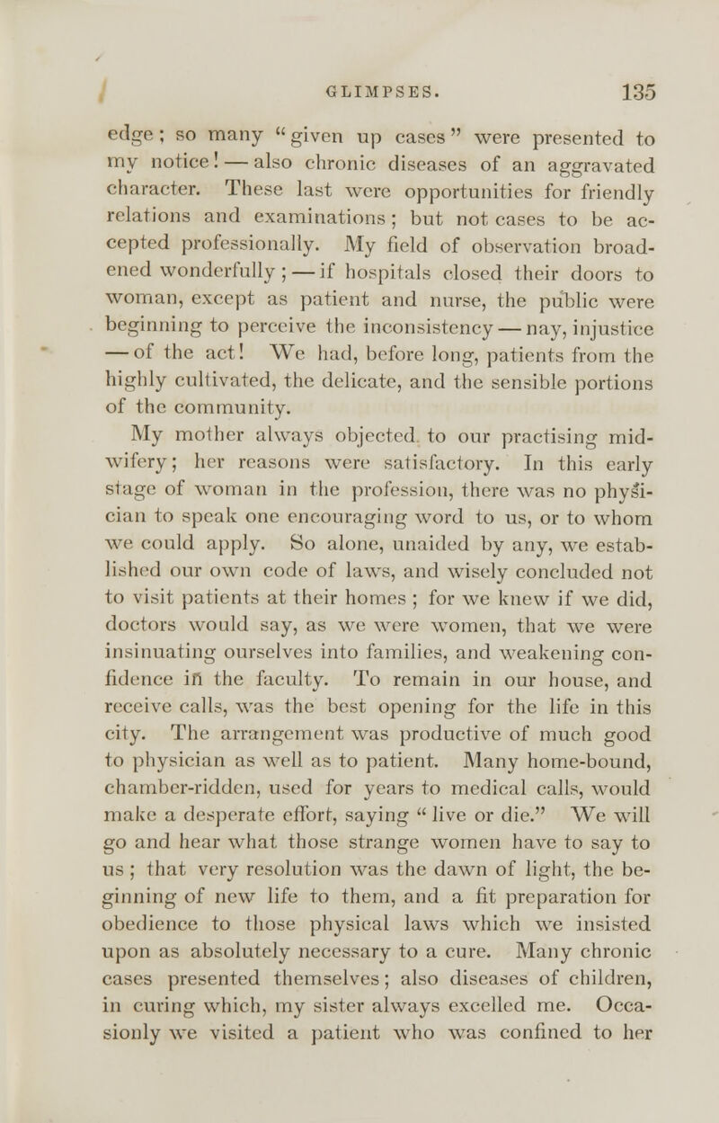 edge ; so many  given up cases  were presented to my notice! — also chronic diseases of an aggravated character. These last were opportunities for friendly relations and examinations; but not cases to be ac- cepted professionally. My field of observation broad- ened wonderfully ;— if hospitals closed their doors to woman, except as patient and nurse, the public were beginning to perceive the inconsistency — nay, injustice — of the act! We had, before long, patients from the highly cultivated, the delicate, and the sensible portions of the community. My mother always objected to our practising mid- wifery; her reasons were satisfactory. In this early stage of woman in the profession, there was no physi- cian to speak one encouraging word to us, or to whom we could apply. So alone, unaided by any, we estab- lished our own code of laws, and wisely concluded not to visit patients at their homes ; for we knew if we did, doctors would say, as wc were women, that we were insinuating ourselves into families, and weakening con- fidence in the faculty. To remain in our house, and receive calls, was the best opening for the life in this city. The arrangement was productive of much good to physician as well as to patient. Many home-bound, chamber-ridden, used for years to medical calls, would make a desperate effort, saying  live or die. We will go and hear what those strange women have to say to us ; that very resolution was the dawn of light, the be- ginning of new life to them, and a fit preparation for obedience to those physical laws which we insisted upon as absolutely necessary to a cure. Many chronic cases presented themselves; also diseases of children, in curing which, my sister always excelled me. Occa- sionly we visited a patient who was confined to her