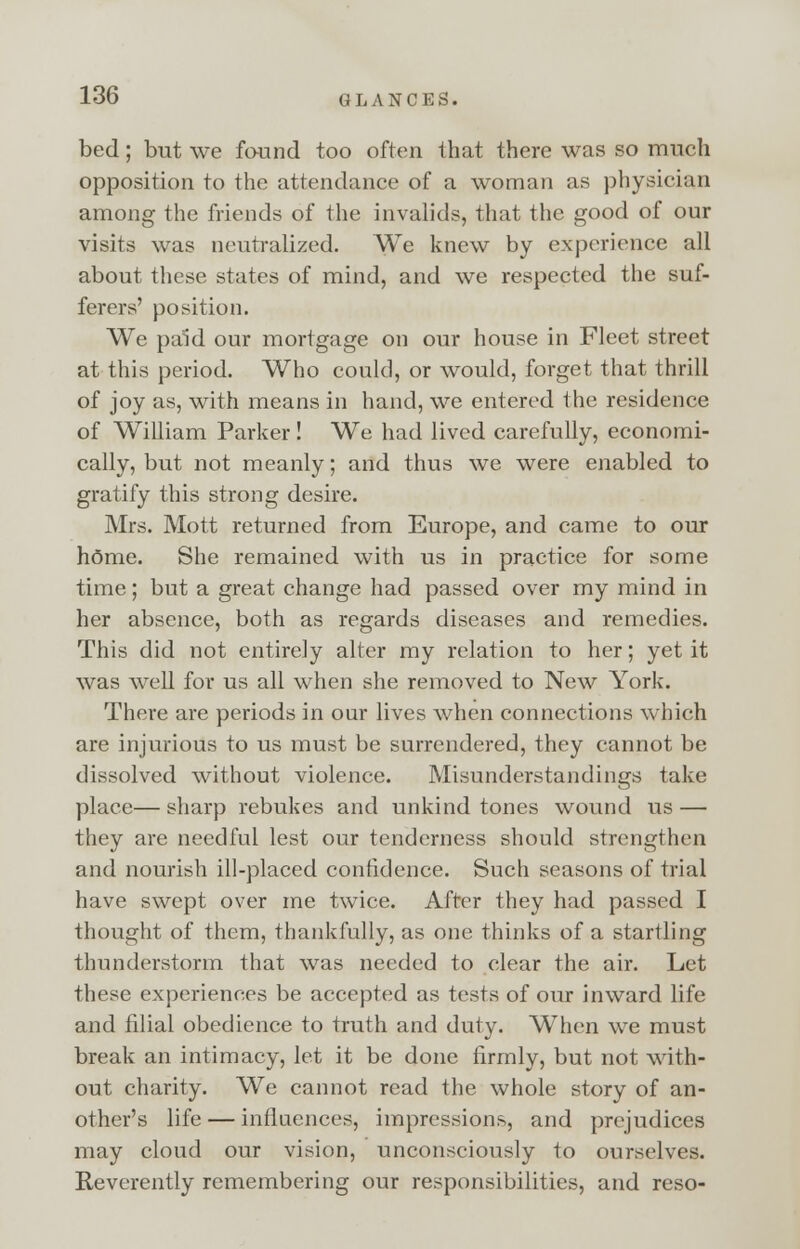 bed; but we found too often that there was so much opposition to the attendance of a woman as physician among the friends of the invalids, that the good of our visits was neutralized. We knew by experience all about these states of mind, and we respected the suf- ferers' position. We paid our mortgage on our house in Fleet street at this period. Who could, or would, forget that thrill of joy as, with means in hand, we entered the residence; of William Parker! We had lived carefully, economi- cally, but not meanly; and thus we were enabled to gratify this strong desire. Mrs. Mott returned from Europe, and came to our home. She remained with us in practice for some time; but a great change had passed over my mind in her absence, both as regards diseases and remedies. This did not entirely alter my relation to her; yet it was well for us all when she removed to New York. There are periods in our lives when connections which are injurious to us must be surrendered, they cannot be dissolved without violence. Misunderstandings take place— sharp rebukes and unkind tones wound us — they are needful lest our tenderness should strengthen and nourish ill-placed confidence. Such seasons of trial have swept over me twice. After they had passed I thought of them, thankfully, as one thinks of a startling thunderstorm that was needed to clear the air. Let these experiences be accepted as tests of our inward life and filial obedience to truth and duty. When we must break an intimacy, let it be done firmly, but not with- out charity. We cannot read the whole story of an- other's life — influences, impressions, and prejudices may cloud our vision, unconsciously to ourselves. Reverently remembering our responsibilities, and reso-