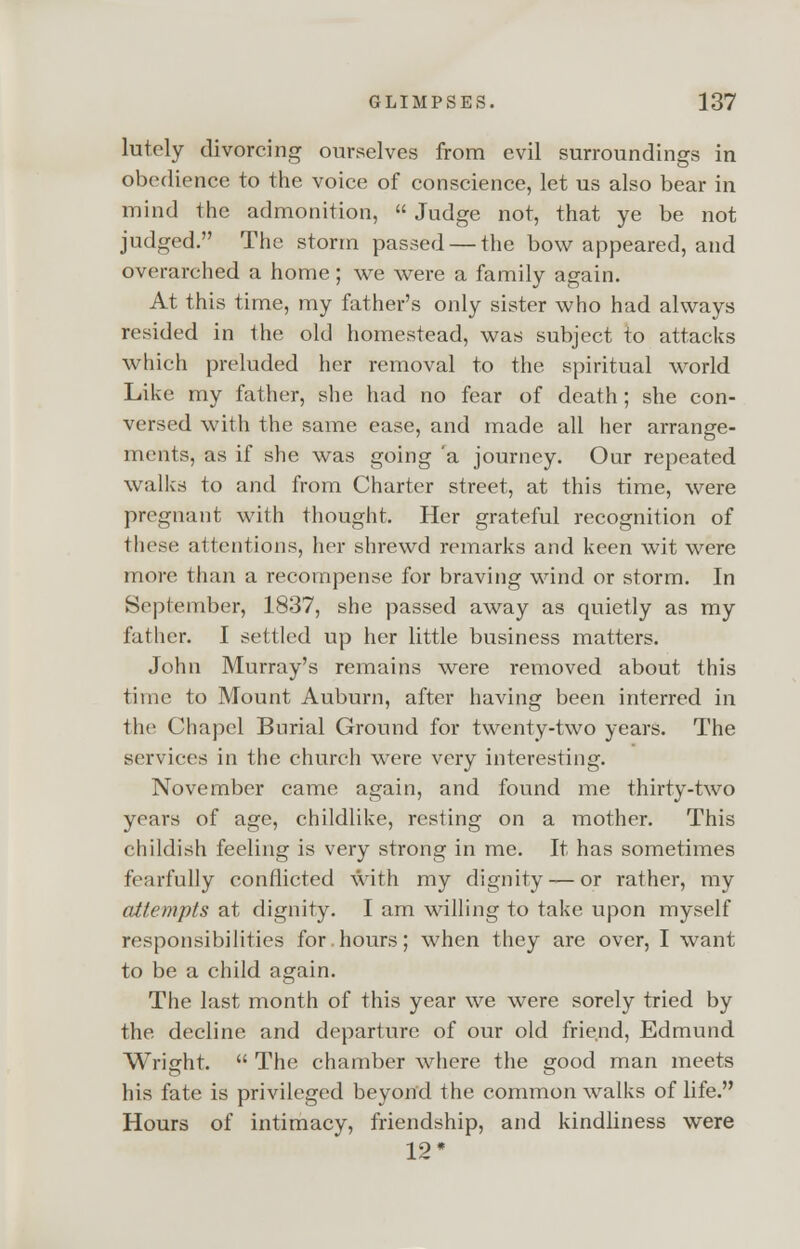 lutely divorcing ourselves from evil surroundings in obedience to the voice of conscience, let us also bear in mind the admonition, Judge not, that ye be not judged. The storm passed — the bow appeared, and overarched a home; we were a family again. At this time, my father's only sister who had always resided in the old homestead, was subject to attacks which preluded her removal to the spiritual world Like my father, she had no fear of death ; she con- versed with the same ease, and made all her arrange- ments, as if she was going 'a journey. Our repeated walks to and from Charter street, at this time, were pregnant with thought. Her grateful recognition of these attentions, her shrewd remarks and keen wit were more than a recompense for braving wind or storm. In September, 1837, she passed away as quietly as my father. I settled up her little business matters. John Murray's remains were removed about this time to Mount Auburn, after having been interred in the Chapel Burial Ground for twenty-two years. The services in the church were very interesting. November came again, and found me thirty-two years of age, childlike, resting on a mother. This childish feeling is very strong in me. It has sometimes fearfully conflicted with my dignity — or rather, my attempts at dignity. I am willing to take upon myself responsibilities for.hours; when they are over, I want to be a child again. The last month of this year we were sorely tried by the decline and departure of our old friend, Edmund Wright. The chamber where the good man meets his fate is privileged beyond the common walks of life. Hours of intimacy, friendship, and kindliness were 12*