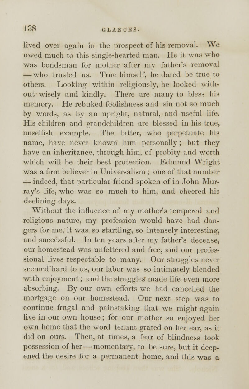 lived over again in the prospect of his removal. Wc owed much to this single-hearted man. He it was who was bondsman for mother after my father's removal — who trusted us. True himself, he dared be true to others. Looking within religiously, he looked with- out wisely and kindly. There are many to bless his memory. He rebuked foolishness and sin not so much by words, as by an upright, natural, and useful life. His children and grandchildren are blessed in his true, unselfish example. The latter, who perpetuate his name, have never known him personally; but they have an inheritance, through him, of probity and worth which will be their best protection. Edmund Wright was a firm believer in Universalism ; one of that number — indeed, that particular friend spoken of in John Mur- ray's life, who was so much to him, and cheered his declining days. Without the influence of my mother's tempered and religious nature, my profession would have had dan- gers for me, it was so startling, so intensely interesting, and successful. In ten years after my father's decease, our homestead was unfettered and free, and our profes- sional lives respectable to many. Our struggles never seemed hard to us, our labor was so intimately blended with enjoyment; and the struggles* made life even more absorbing. By our own efforts we had cancelled the mortgage on our homestead. Our next step was to continue frugal and painstaking that we might again live in our own house; for our mother so enjoyed her own home that the word tenant grated on her ear, as it did on ours. Then, at times, a fear of blindness took possession of her — momentary, to be sure, but it deep- ened the desire for a permanent home, and this was a