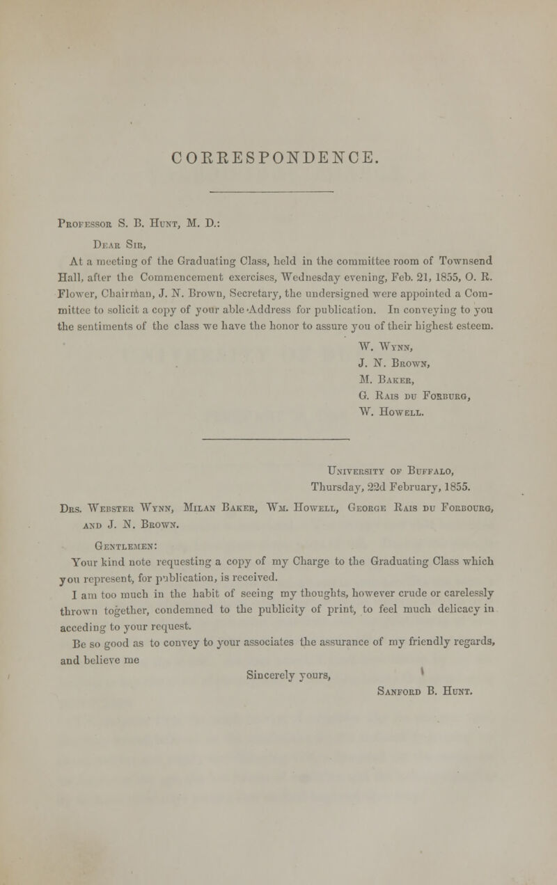 COKKESPONDEK'CE. Professoe S. B. Hunt, M. D.: Dear Sir, At a meeting of the Graduating Class, held in the committee room of Townsend Hall, after the Commencement exercises, Wednesday evening, Feb. 21, 1855, 0. R. Flower, Chairman, J. N. Brown, Secretary, the undersigned were appointed a Com- mittee to solicit a copy of your able-Address for publication. In conveying to you the sentiments of the class we have the honor to assure you of their highest esteem. W. Wtnn, J. N. Beown, M. Baker, G. Rais du Forburg, W. Howell. University of Buffalo, Thursday, 22d February, 1855. Drs. Wehster Wynn, Milan Baker, Wm. Howell, Geoege Rais du Forboueg, and J. N. Brown. Gentlemen: Your hind note requesting a copy of my Charge to the Graduating Class which you represent, for publication, is received. I am too much in the habit of seeing my thoughts, however crude or carelessly thrown together, condemned to the publicity of print, to feel much delicacy in acceding to your request. Be so good as to convey to your associates the assurance of my friendly regards, and believe me Sincerely yours, Sanford B. Hunt.