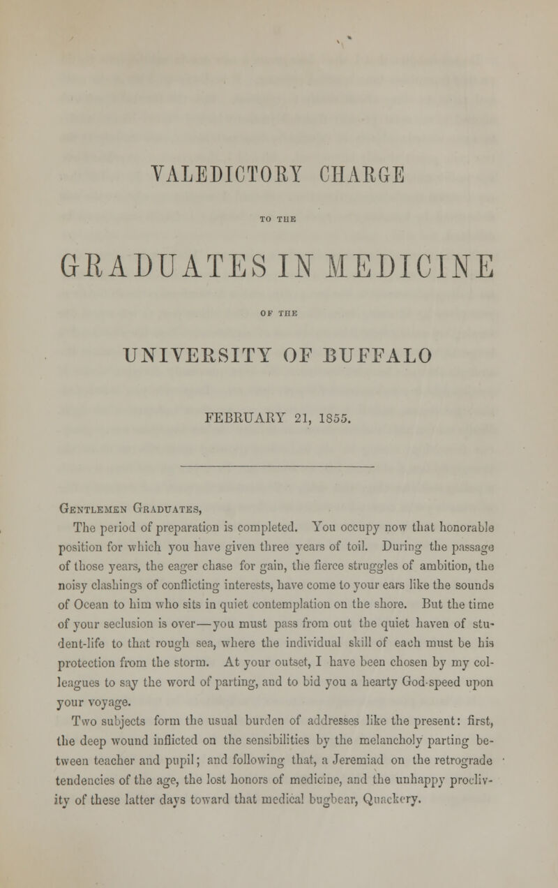 VALEDICTORY CHAEGE GRADUATES IN MEDICINE UNIVERSITY OF BUFFALO FEBRUARY 21, 1855. Gentlemen Graduates, The period of preparation is completed. You occupy now that honorable position for which you have given three years of toil. During the passage of those years, the eager chase for gain, the fierce struggles of ambition, the noisy clashing.? of conflicting interests, have come to your ears like the sounds of Ocean to him who sits in quiet contemplation on the shore. But the time of your seclusion is over—you must pass from out the quiet haven of stu- dent-life to that rough sea, where the individual skill of each must be his protection from the storm. At your outset, I have been chosen by my col- leagues to say the word of parting, and to bid you a hearty Godspeed upon your voyage. Two subjects form the usual burden of addresses like the present: first, the deep wound inflicted on the sensibilities by the melancholy parting be- tween teacher and pupil; and following that, a Jeremiad on the retrograde tendencies of the age, the lost honors of medicine, and the unhappy procliv- ity of these latter days toward that medical bugbear, Quackery.