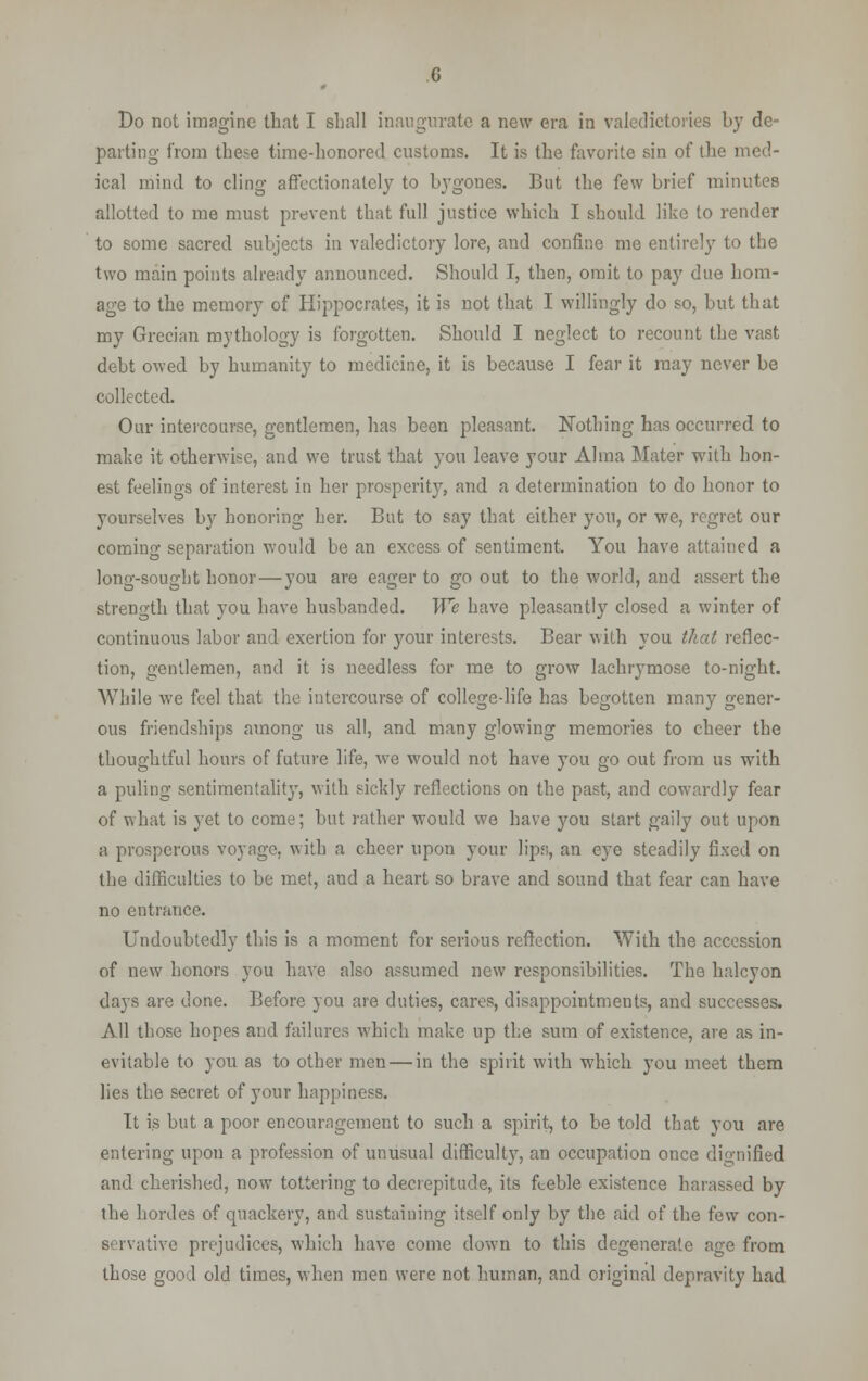 Do not imagine that I shall inaugurate a new era in valedictories by de- parting from these time-honored customs. It is the favorite sin of the med- ical mind to cling affectionately to bygones. But the few brief minutes allotted to me must prevent that full justice which I should like to render to some sacred subjects in valedictory lore, and confine me entirely to the two main points already announced. Should I, then, omit to pay due hom- age to the memory of Hippocrates, it is not that I willingly do so, but that my Grecian mythology is forgotten. Should I neglect to recount the vast debt owed by humanity to medicine, it is because I fear it may never be collected. Our intercourse, gentlemen, has been pleasant. Nothing has occurred to make it otherwise, and we trust that you leave your Alma Mater with hon- est feelings of interest in her prosperity, and a determination to do honor to yourselves by honoring her. But to say that either you, or we, regret our coming separation would be an excess of sentiment. You have attained a long-sought honor — you are eager to go out to the world, and assert the strength that you have husbanded. We have pleasantly closed a winter of continuous labor and exertion for your interests. Bear with you that reflec- tion, gentlemen, and it is needless for me to grow lachrymose to-night. While we feel that the intercourse of college-life has begotten many gener- ous friendships among us all, and many glowing memories to cheer the thoughtful hours of future life, we would not have you go out from us with a puling sentimentality, with sickly reflections on the past, and cowardly fear of what is yet to come; but rather would we have you start gaily out upon a prosperous voyage, with a cheer upon your lips, an eye steadily fixed on the difficulties to be met, and a heart so brave and sound that fear can have no entrance. Undoubtedly this is a moment for serious reflection. With the accession of new honors you have also assumed new responsibilities. The halcyon days are done. Before you are duties, cares, disappointments, and successes. All those hopes and failures which make up the sum of existence, are as in- evitable to you as to other men — in the spirit with which you meet them lies the secret of your happiness. It is but a poor encouragement to such a spirit, to be told that you are entering upon a profession of unusual difficulty, an occupation once dignified and cherished, now tottering to decrepitude, its fi_eble existence harassed by the hordes of quackery, and sustaining itself only by the aid of the few con- servative prejudices, which have come down to this degenerate age from those good old times, when men were not human, and original depravity had