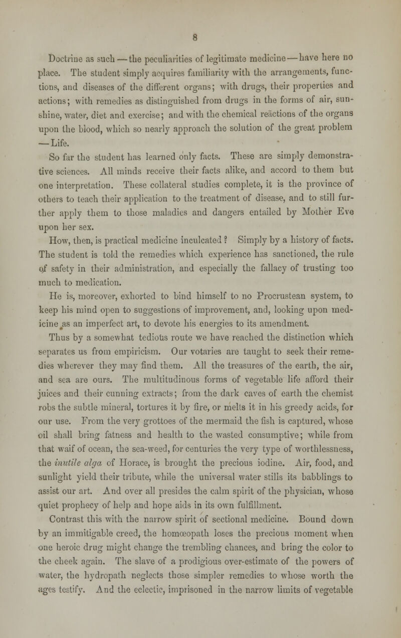 Doctrine as such— the peculiarities of legitimate medicine—have here no place. The student simply acquires familiarity with the arrangements, func- tions, and diseases of the different organs; with drugs, their properties and actions; with remedies as distinguished from drugs in the forms of air, sun- shine, water, diet and exercise; and with the chemical reactions of the organs upon the blood, which so nearly approach the solution of the great problem — Life. So far the student has learned only facts. These are simply demonstra- tive sciences. All minds receive their facts alike, and accord to them but one interpretation. These collateral studies complete, it is the province of others to teach their application to the treatment of disease, and to still fur- ther apply them to those maladies and dangers entailed by Mother Eve upon her sex. How, then, is practical medicine inculcated ? Simply by a history of facts. The student is told the remedies which experience has sanctioned, the rule 0/ safety in their administration, and especially the fallacy of trusting too much to medication. He is, moreover, exhorted to bind himself to no Procrustean system, to keep his mind open to suggestions of improvement, and, looking upon med- icine as an imperfect art, to devote his energies to its amendment. Thus by a somewhat tedious route we have reached the distinction which separates us from empiricism. Our votaries are taught to seek their reme- dies wherever they may find them. All the treasures of the earth, the air, and sea are ours. The multitudinous forms of vegetable life afford their juices and their cunning extracts; from the dark caves of earth the chemist robs the subtle mineral, tortures it by fire, or melts it in his greedy acids, for our use. From the very grottoes of the mermaid the fish is captured, whose oil shall bring fatness and health to the wasted consumptive; while from that waif of ocean, the sea-weed, for centuries the very type of worthlessness, the inutile alga of Horace, is brought the precious iodine. Air, food, and sunlight yield their tribute, while the universal water stills its babblings to assist our art. And over all presides the calm spirit of the physician, whose quiet prophecy of help and hope aids in its own fulfillment. Contrast this with the narrow spirit of sectional medicine. Bound down by an immitigable creed, the homoeopath loses the precious moment when one heroic drug might change the trembling chances, and bring the color to the cheek again. The slave of a prodigious over-estimate of the powers of water, the hydropath neglects those simpler remedies to whose worth the ages testify. And the eclectic, imprisoned in the narrow limits of vegetable