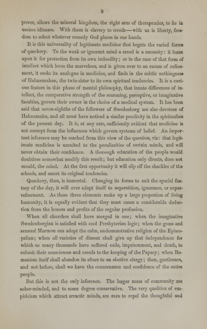 power, allows the mineral kingdom, the right arm of therapeutics, to lie in useless idleness. With them is slavery to creeds—with us is liberty, free- dom to select whatever remedy God places in our hands. It is this universality of legitimate medicine that begets the varied forms of quackery. To the weak or ignorant mind a creed is a necessity: it leans upon it for protection from its own imbecility; or in the case of that form of intellect which loves the marvelous, and is given over to an excess of refine- ment, it seeks its analogue in medicine, and finds in the subtle nothingness of Hahnemahan, the twin-sister to its own spiritual tendencies. It is a curi- ous feature in this phase of mental philosophy, that innate differences of in- tellect, the comparative strength of the reasoning, perceptive, or imaginative faculties, govern their owner in the choice of a medical system. It has been said that seven-eighths of the followers of Swedenborg are also devotees of Hahnemahn, and all must have noticed a similar proclivity in the spiritualists of the present day. It is, at any rate, sufficiently evident that medicine ie not exempt from the influences which govern systems of belief. An impor- tant inference may be reached from this view of the question, viz: that legit- imate medicine is unsuited to the peculiarities of certain minds, and will never obtain their confidence. A thorough education of the people would doubtless somewhat modify this result; but education only directs, does not mould, the mind. At the first opportunity it will slip off the shackles of the schools, and assert its original tendencies. Quackery, then, is immortal. Changing its forms to suit the special fan- tasy of the day, it will ever adapt itself to superstition, ignorance, or super- refinement. As these three elements make up a large proportion of living humanity, it is equally evident that they must cause a considerable deduc- tion from the honors and profits of the regular profession. When all churches shall have merged in one; when the imaginative Swedenborgian is satisfied with cool Presbyterian logic; when the gross and sensual Mormon can adopt the calm, undemonstrative religion of the Episco- palian; when all varieties of dissent shall give up that independence for which so many thousands have suffered exile, imprisonment, and death, to submit their consciences and creeds to the keeping of the Papacy; when Ro- manism itself shall abandon its altars to an elective clergy; then, gentlemen, and not before, shall we have the countenance and confidence of the entire people. But this is not the only inference. The larger mass of community are sober-minded, and to some degree conservative. The very qualities of em- piricism which attract erractic minds, are sure to repel the thoughtful and