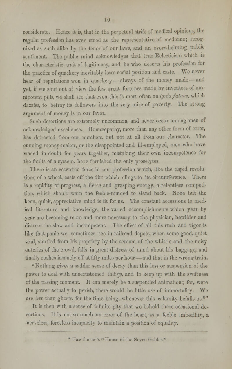 considerate. Hence it is, that in the perpetual strife of medical opinions, the regular profession Las ever stood as the representative of medicine; recog- nized as such alike by the tenor of our laws, and an overwhelming public sentiment. The public mind acknowledges that true Eclecticism which is the characteristic trait of legitimacy, and he who deserts his profession for the practice of quackery inevitably loses social position and caste. We never hear of reputations won in quackery — always of the money made — and yet, if we shut out of view the few great fortunes made by inventors of om- nipotent pills, we shall see that even this is most often an ignis fatuus, which dazzles, to betray its followers into the very mire of poverty. The strong- argument of money is in our favor. Such desertions are extremely uncommon, and never occur among men of acknowledged excellence. Homoeopathy, more than any other form of error, has detracted from our numbers, but not at all from our character. The cunning money-maker, or the disappointed and ill-employed, men who have waded in doubt for years together, mistaking their own incompetence for the faults of a system, have furnished the only proselytes. There is an eccentric force in our profession which, like the rapid revolu- tions of a wheel, casts off the dirt which clings to its circumference. There is a rapidity of progress, a fierce and grasping energy, a relentless competi- tion, which should warn the feeble-minded to stand back. None but the keen, quick, appreciative mind is fit for us. The constant accessions to med- ical literature and knowledge, the varied accomplishments which year by year are becoming more and more necessary to the physician, bewilder and distress the slow and incompetent. The effect of all this rush and vigor is like that panic we sometimes see in railroad depots, when some good, quiet soul, startled from his propriety by the scream of the whistle and the noisy outcries of the crowd, falls in great distress of mind about his baggage, and finally rushes insanely off at fifty miles per hour — and that in the wrong train. Nothing gives a sadder sense of decay than this loss or suspension of the power to deal with unaccustomed things, and to keep up with the swiftness of the passing moment. It can merely be a suspended animation; for, were the power actually to perish, there would be little use of immortality. We are less than ghosts, for the time being, whenever this calamity befalls us.* It is then with a sense of infinite pity that we behold these occasional de- sertions. It is not so much an error of the heart, as a feeble imbecilitv, a nerveless, forceless incapacity to maintain a position of equality. * Hawthorue's  House of the Seven Gables.