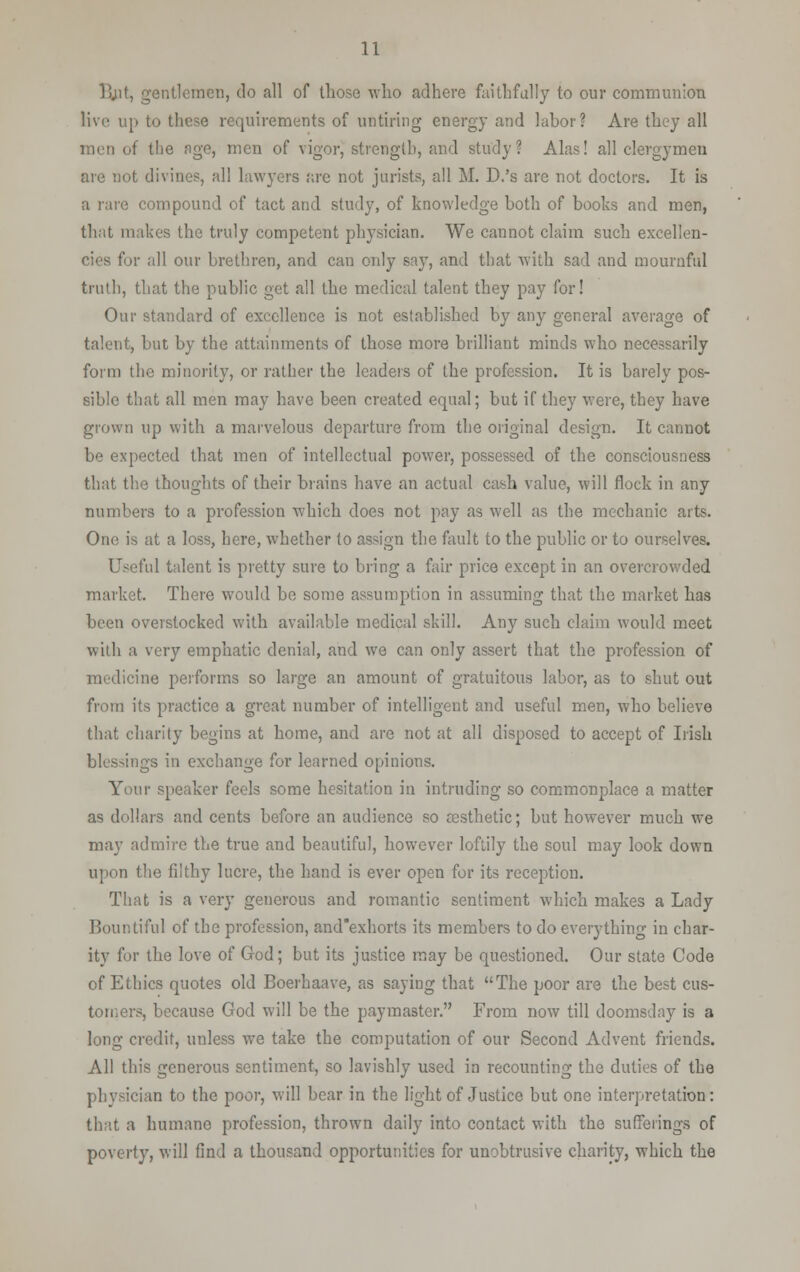 lint, gentlemen, do all of those who adhere faithfully to our communion live up to these requirements of untiring energy and labor? Are they all men of the age, men of vigor, strength, and study? Alas! all clergymen are not divines, all lawyers are not jurists, all M. D.'s are not doctors. It is a rare compound of tact and study, of knowledge both of books and men, that makes the truly competent physician. We cannot claim such excellen- cies for all our brethren, and can only say, and that with sad and mournful truth, that the public get all the medical talent they pay for! Our standard of excellence is not established by any general average of talent, but by the attainments of those more brilliant minds who necessarily form the minority, or rather the leaders of the profession. It is barely pos- sible that all men may have been created equal; but if they were, they have grown up with a marvelous departure from the original design. It cannot be expected that men of intellectual power, possessed of the consciousness that the thoughts of their brains have an actual cash value, will flock in any numbers to a profession which does not pay as well as the mechanic arts. One is at a loss, here, whether to assign the fault to the public or to ourselves. Useful talent is pretty sure to bring a fair price except in an overcrowded market. There would be some assumption in assuming that the market has been overstocked with available medical skill. Any such claim would meet with a very emphatic denial, and we can only assert that the profession of medicine performs so large an amount of gratuitous labor, as to shut out from its practice a great number of intelligent and useful men, who believe that charity begins at home, and are not at all disposed to accept of Irish blessings in exchange for learned opinions. Your speaker feels some hesitation in intruding so commonplace a matter as dollars and cents before an audience so aesthetic; but however much we may admire the true and beautiful, however loftily the soul may look down upon the filthy lucre, the hand is ever open for its reception. That is a very generous and romantic sentiment which makes a Lady Bountiful of the profession, and'exhorts its members to do everything in char- ity for the love of God; but its justice may be questioned. Our state Code of Ethics quotes old Boerhaave, as saying that The poor are the best cus- tomers, because God will be the paymaster. From now till doomsday is a long credit, unless we take the computation of our Second Advent friends. All this generous sentiment, so lavishly used in recounting the duties of the physician to the poor, will bear in the light of Justice but one interpretation: that a humane profession, thrown daily into contact with the sufferings of poverty, will find a thousand opportunities for unobtrusive charity, which the