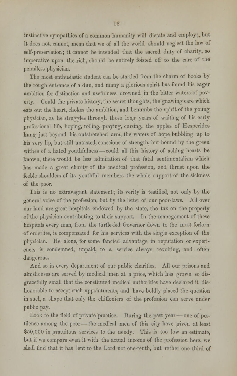 instinctive sympathies of a common humanity will dictate and employ;, but it dees not, cannot, mean that we of all the world should neglect the law of self-preservation; it cannot be intended that the sacred duty of charity, so imperative upon the rich, should be entirely foisted off to the care of the penniless physician. The most enthusiastic student can be startled from the charm of books by the rough entrance of a dun, and many a glorious spirit has found his eager ambition for distinction and usefulness drowned in the bitter waters of pov- erty. Could the private history, the secret thoughts, the gnawing care which eats out the heart, chokes the ambition, and benumbs the spirit of the young physician, as he struggles through those long years of waiting of his early professional life, hoping, toiling, praying, cursing, the apples of Hesperides hung just beyond his outstretched arm, the waters of hope bubbling up to his very lip, but still untasted, conscious of strength, but bound by the green withes of a hated youthfulness — could all this history of aching hearts be known, there would be less admiration of that fatal sentimentalism which has made a great charity of the medical profession, and thrust upon the feeble shoulders of its youthful members the whole support of the sickness of the poor. This is no extravagant statement; its verity is testified, not only by the general voice of the profession, but by the letter of our poor-laws. All over our land are great hospitals endowed by the state, the tax on the property of the physician contributing to their support. In the management of these hospitals every man, from the turtle-fed Governor down to the most forlorn of orderlies, is compensated for his services with the single exception of the physician. He alone, for some fancied advantage in reputation or experi- ence, is condemned, unpaid, to a service always revolting, and often dangerous. And so in every department of our public charities. All our prisons and almshouses are served by medical men at a price, which has grown so dis- gracefully small that the constituted medical authorities have declared it dis- honorable to accept such appointments, and have boldly placed the question in such a shape that only the chiffoniers of the profession can serve under public pay. Look to the field of private practice. During the past year — one of pes- tilence among the poor—the medical men of this city have given at least $50,000 in gratuitous services to the needy. This is too low an estimate, but if we compare even it with the actual income of the profession here, we shall find that it has lent to the Lord not one-tenth, but rather one-third of