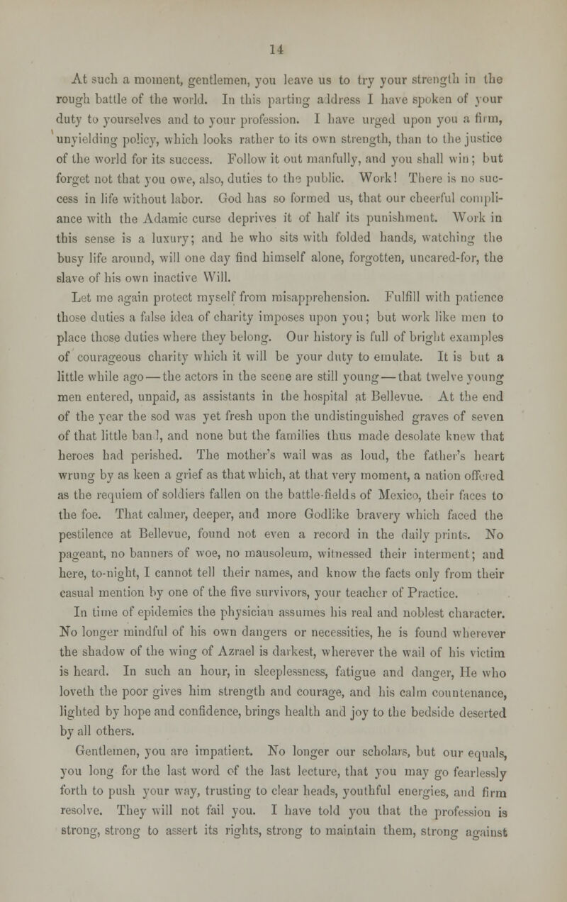 At such a moment, gentlemen, you leave us to try your strength in the rough battle of the world. In this parting a Idress I have spoken of your duty to yourselves and to your profession. I have urged upon yon a firm, unyielding policy, which looks rather to its own strength, than to the justice of the world for its success. Follow it out manfully, and you shall win ; but forget not that you owe, also, duties to the public. Work! There is no suc- cess in life without labor. God has so formed us, that our cheerful compli- ance with the Aclamic curse deprives it of half its punishment. Work io this sense is a luxury; and he who sits with folded hands, watching the busy life around, will one day find himself alone, forgotten, uncared-for, the slave of his own inactive Will. Let me again protect myself from misapprehension. Fulfill with patience those duties a false idea of charity imposes upon you; but work like men to place those duties where they belong. Our history is full of bright examples of courageous charity which it will be your duty to emulate. It is but a little while ago — the actors in the scene are still young — that twelve young men entered, unpaid, as assistants in the hospital at Bellevue. At the end of the year the sod was yet fresh upon the undistinguished graves of seven of that little ban I, and none but the families thus made desolate knew that heroes had perished. The mother's wail was as loud, the father's heart wrung by as keen a grief as that which, at that very moment, a nation offered as the requiem of soldiers fallen on the battle-fields of Mexico, their faces to the foe. That calmer, deeper, and more Godlike bravery which faced the pestilence at Bellevue, found not even a record in the daily prints. No pageant, no banners of woe, no mausoleum, witnessed their interment; and here, to-night, I cannot tell their names, and know the facts only from their casual mention by one of the five survivors, your teacher of Practice. In time of epidemics the physician assumes his real and noblest character. No longer mindful of his own dangers or necessities, he is found wherever the shadow of the wing of Azrael is darkest, wherever the wail of his victim is heard. In such an hour, in sleeplessness, fatigue and danger, He who loveth the poor gives him strength and courage, and his calm countenance, lighted by hope and confidence, brings health and joy to the bedside deserted by all others. Gentlemen, you are impatient. No longer our scholars, but our equals, you long for the last word of the last lecture, that you may go fearlessly forth to push your way, trusting to clear heads, youthful energies, and firm resolve. They will not fail you. I have told you that the profession is 6trong, strong to assert its rights, strong to maintain them, strong against