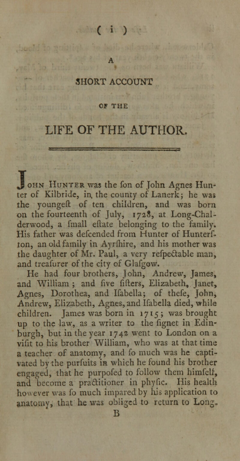 A SHORT ACCOUNT OF THE LIFE OF THE AUTHOR. J ohn Hunter was the fon of John Agnes Hun- ter of Kilbride, in. the county of Lanerk; he was the youngeft of ten children, and was born on the fourteenth of July, 1728, at Long-Chal- derwood, a fmall eftate belonging to the family. His father was defcended from Hunter of Hunterf- ton, an old family in Ayrfhire, and his mother was the daughter of Mr. Paul, a very refpe&able man, and treafurer of the city of Glafgow. He had four brothers, John, Andrew, James, and William ; and five fillers, Elizabeth, Janet, Agnes, Dorothea, and Ifabella; of thefe, John, Andrew, Elizabeth, Agnes, and Ifabella died, while children. James was born in 1715; was brought up to the law, as a writer to the fignet in Edin- burgh, but in the year 1742 went to London on a vifit to his brother William, who was at that time a teacher of anatomy, and fo much was he capti- vated by the purfuits in which he found his brother engaged, that he purpofed to follow them himfelf, and become a practitioner in phyfic. His health however was fo much impared by his application to anatorav, that he was obliged to return to Long. B