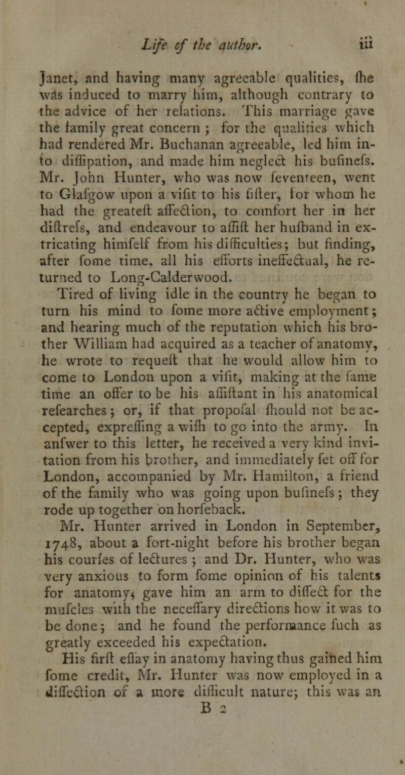 Janet, and having many agreeable qualities, me was induced to marry him, although contrary to the advice of her relations. This marriage gave the family great concern ; for the qualities which had rendered Mr. Buchanan agreeable, led him in- to diffipation, and made him neglect his bufinefs. Mr. John Hunter, who was now fevenreen, went to Glafgow upon a vifit to his fifter, tor whom he had the greateft affection, to comfort her in her diflrefs, and endeavour to aflift her hufband in ex- tricating himfelf from his difficulties; but finding, after fome time, all his efforts ineffectual, he re- turned to Long-Calderwood, Tired of living idle in the country he began to turn his mind to fome more active employment; and hearing much of the reputation which his bro- ther William had acquired as a teacher of anatomy, he wrote to requeit that he would allow him to come to London upon a vifit, making at the fame time an offer to be his affiftant in his anatomical refearches; or, if that propofal mould not be ac- cepted, expreffing a wilh to go into the army. In anfwer to this letter, he received a very kind invi- tation from his brother, and immediately fet off for London, accompanied by Mr. Hamilton, a friend of the family who was going upon bufinefs; they rode up together on horfeback. Mr. Hunter arrived in London in September, 1748, about a fort-night before his brother began his courfes of lectures ; and Dr. Hunter, who was very anxious to form fome opinion of his talents for anatomy* gave him an arm to diffect for the mufcles with the neceffary directions how it was to be done; and he found the performance fuch as greatly exceeded his expectation. His nrft effay in anatomy having thus gained him fome credit, Mr. Hunter was now employed in a diffection of a more difficult nature; this was an B 2