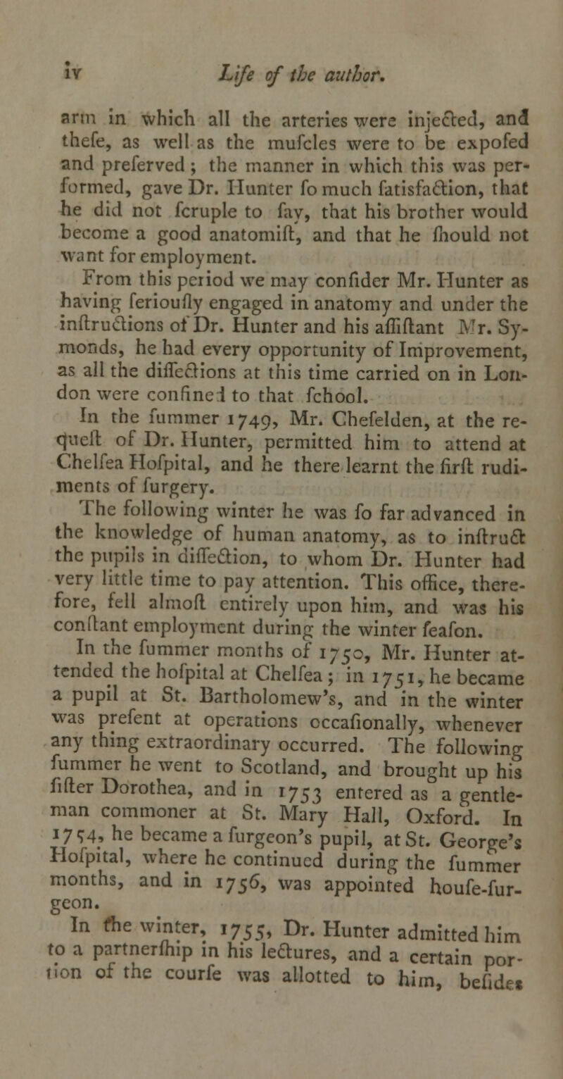 arm in which all the arteries were injected, and thefe, as well as the mufcles were to be expofed and preferved ; the manner in which this was per- formed, gave Dr. Hunter fo much fatisfa&ion, that he did not fcruple to fay, that his brother would become a good anatomift, and that he fnould not want for employment. From this period we may confider Mr. Hunter as having ferioufly engaged in anatomy and under the inftruclions of Dr. Hunter and his afTiflant Mr. Sy- monds, he had every opportunity of Improvement, as all the diife&ions at this time carried on in Lon- don were confine.! to that fchool. In the fummer 1749, Mr. Chefelden, at the re- <}iieft of Dr. Hunter, permitted him to attend at Chelfea Hofpital, and he there learnt the firft rudi- ments of furgery. The following winter he was fo far advanced in the knowledge of human anatomy, as to inftrucl: the pupils in diffeftion, to whom Dr. Hunter had very little time to pay attention. This office, there- fore, fell almofl entirely upon him, and was his conftant employment during the winter feafon. In the fummer months of 1750, Mr. Hunter at- tended the hofpital at Chelfea; in 1751, he became a pupil at St. Bartholomew's, and in the winter was prefent at operations occafionally, whenever any thing extraordinary occurred. The following fummer he went to Scotland, and brought up his fitter Dorothea, and in 1753 entered as a gentle- man commoner at St. Mary Hall, Oxford. In 1794, he became a furgeon's pupil, at St. George's Hofpital, where he continued during the fummer months, and in 1756, was appointed houfe-fur- geon. In the winter, 1755, Dr. Hunter admitted him to a partnerfhip in his lectures, and a certain por- tion of the courfe was allotted to him, befide*