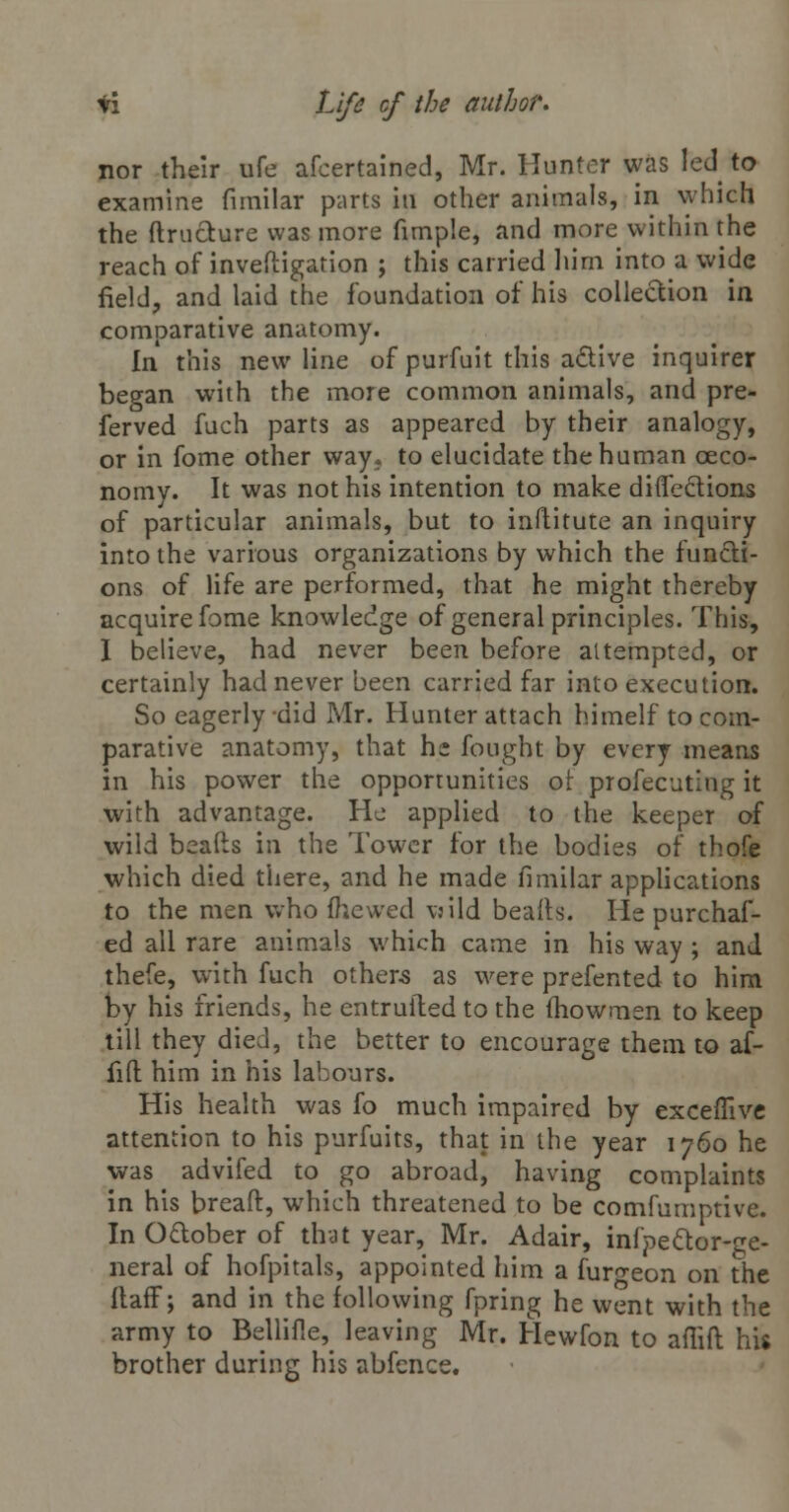 nor their ufe afcertained, Mr. Hunter was led to examine firnilar parts iu other animals, in vyhich the ftructure was more fimple, and more within the reach of inveftigation ; this carried him into a wide field, and laid the foundation of his collection in comparative anatomy. In this new line of purfuit this active inquirer began with the more common animals, and pre- ferved fuch parts as appeared by their analogy, or in fome other way, to elucidate the human ceco- nomy. It was not his intention to make diflections of particular animals, but to inftitute an inquiry into the various organizations by which the functi- ons of life are performed, that he might thereby acquire fome knowledge of general principles. This, I believe, had never been before attempted, or certainly had never been carried far into execution. So eagerly did Mr. Hunter attach himelf to com- parative anatomy, that he fought by every means in his power the opportunities ot profecuting it with advantage. He applied to the keeper of wild beafts in the Tower for the bodies of thofe which died there, and he made firnilar applications to the men who fhewed \:ild beafts. He purchaf- ed all rare animals which came in his way ; and thefe, with fuch others as were prefented to him by his friends, he entruiled to the (howmen to keep till they died, the better to encourage them to af- fifl: him in his labours. His health was fo much impaired by exceffive attention to his purfuits, that in the year 1760 he was advifed to go abroad, having complaints in his bread, which threatened to be consumptive. In October of that year, Mr. Adair, infpettor-ge- neral of hofpitals, appointed him a fur^eon on the ilaff; and in the following fpring he went with the army to Bellifle, leaving Mr. Hewfon to afiift his brother during his abfence.