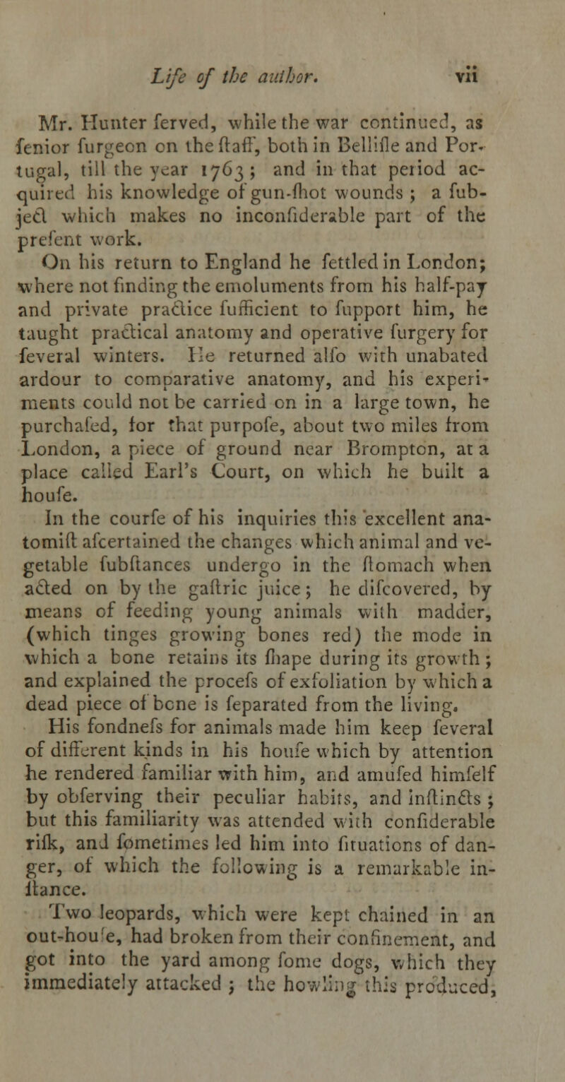 Mr. Hunter ferved, while the war continued, as fenior furgeon on the ftafF, both in Belliile and Por» tugal, till the year 1763; and in that period ac- quired his knowledge of gun-mot wounds ; a fub- jed which makes no inconsiderable part of the prefent work. On his return to England he fettled in London; where not finding the emoluments from his half-pay and private practice fufficient to fupport him, he taught practical anatomy and operative furgery for feveral winters. Ee returned alfo with unabated ardour to comparative anatomy, and his expert ments could not be carried on in a large town, he purchai'ed, for that purpofe, about two miles from London, a piece of ground near Brompton, at a place called Earl's Court, on which he built a houfe. In the courfe of his inquiries this excellent ana- tomift afcertained the changes which animal and ve- getable fubftances undergo in the ftomach when acted on by the gaftric juice; he difcovered, by means of feeding young animals with madder, (which tinges growing bones red) the mode in which a bone retains its fhape during its growth; and explained the procefs of exfoliation by which a dead piece of bone is feparated from the living. His fondnefs for animals made him keep feveral of different kinds in his houfe which by attention he rendered familiar with him, and amufed himfelf by obferving their peculiar habits, and initincts ; but this familiarity was attended with confiderable rifk, and fometimes led him into fituations of dan- ger, of which the following is a remarkable in- itance. Two leopards, which were kept chained in an out-houfe, had broken from their confinement, and got into the yard among fome dogs, which they immediately attacked j the howling this produced,