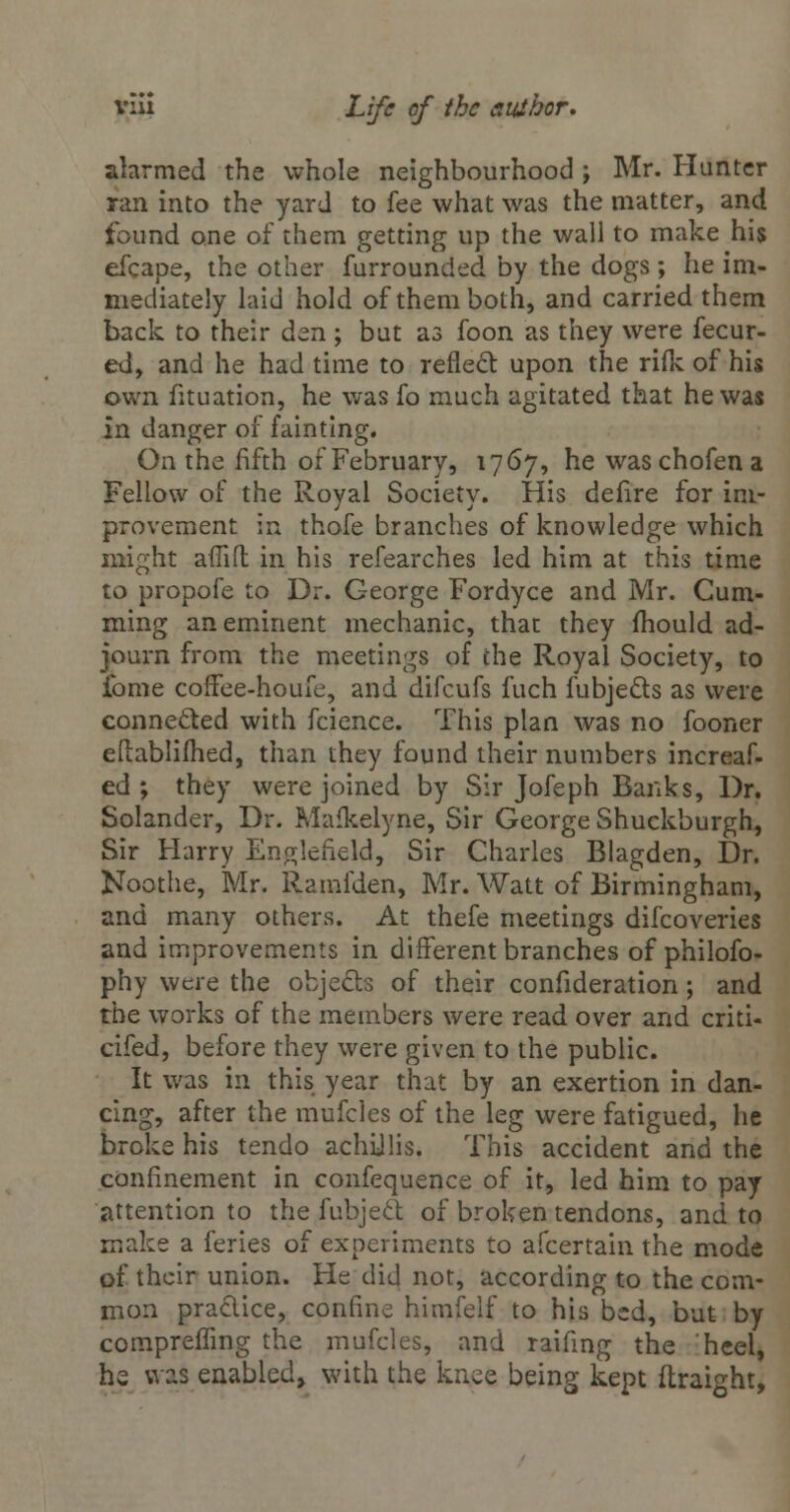 alarmed the whole neighbourhood ; Mr. Hunter ran into the yard to fee what was the matter, and found one of them getting up the wall to make his efcape, the other furrounded by the dogs; he im- mediately laid hold of them both, and carried them back to their dsn ; but as foon as they were fecur- ed, and he had time to reflect upon the rifle of his own fituation, he was fo much agitated that he was in danger of fainting. On the fifth of February, 1767, he waschofena Fellow of the Royal Society. His defire for im- provement in thofe branches of knowledge which might affifl in his refearches led him at this time to propofe to Dr. George Fordyce and Mr. Cum- ming an eminent mechanic, that they mould ad- journ from the meetings of che Royal Society, to fome coffee-houfe, and difcufs fuch fubje&s as were connected with fcience. This plan was no fooner eilablifhed, than they found their numbers increaf- ed ; they were joined by Sir Jofeph Banks, Dr. Solander, Dr. Mafkelyne, Sir George Shuckburgh, Sir Harry Eno;leneld, Sir Charles Blagden, Dr. Noothe, Mr. Ramfden, Mr. Watt of Birmingham, and many others. At thefe meetings difcoveries and improvements in different branches of philofo- phy were the objects of their confideration; and the works of the members were read over and criti- cifed, before they were given to the public. It was in this year that by an exertion in dan- cing, after the mufcles of the leg were fatigued, lie broke his tendo achillis. This accident and the confinement in confequence of it, led him to pay attention to the fubject of broken tendons, and to make a feries of experiments to afcertain the mode of their union. He did not, according to the com- mon practice, confine himfelf to his bed, but by compremng the mufcles, and raifmg the heel, he was enabled* with the knee being kept ftraight,
