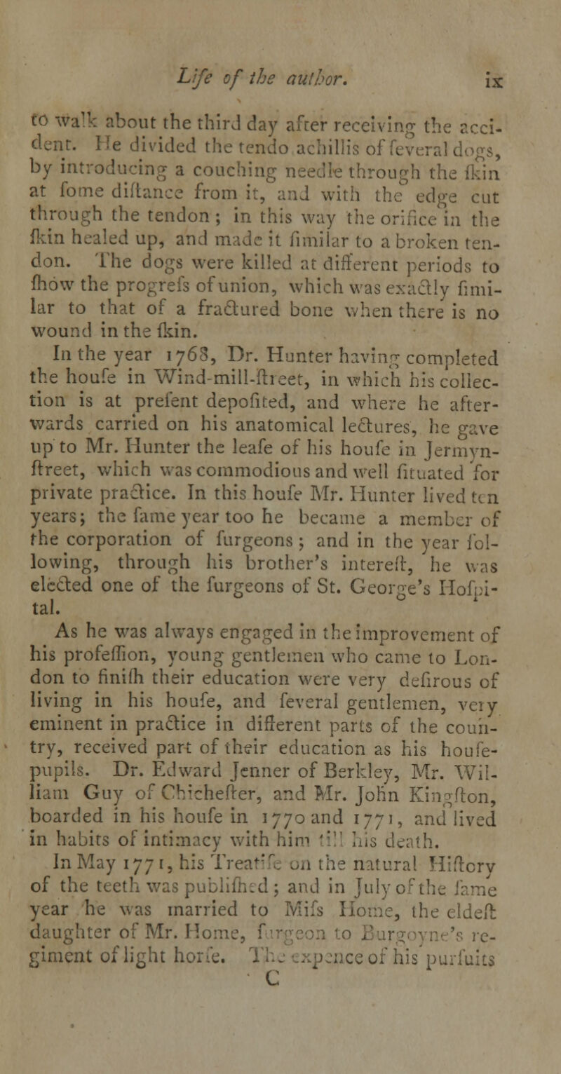 to walk about the third day after receiving the acci- dent. He divided the tendo achillis of feveral dogs, by introducing a couching needle through the fkin at fome diftance from it, and with the edge cut through the tendon ; in this way the orifice in the fkin healed up, and made it fimilar to a broken ten- don. The dogs were killed at different periods to mow the progrefs of union, which was exactly fimi- lar to that of a fractured bone when there is no wound in the fkin. In the year 1768, Dr. Hunter having completed the houfe in Wind-mill-fheet, in which his collec- tion is at prefent depofited, and where he after- wards carried on his anatomical lectures, he gave up to Mr. Hunter the leafe of his houfe in Jermyn- ftreet, which was commodious and well fituated for private practice. In this houfe Mr. Hunter lived ten years; the fame year too he became a member of the corporation of furgeons; and in the year fol- lowing, through his brother's interefr, he was elected one of the furgeons of St. George's Hofpi- tal. As he was always engaged in the improvement of his profeffion, young gentlemen who came to Lon- don to finilh their education were very defirous of living in his houfe, and feveral gentlemen, very eminent in practice in different parts of the coun- try, received part of their education as his houfe- pupils. Dr. Edward Jenner of Berkley, Mr. Wil- liam Guy of Chichefter, and Mr. John Kingfton, boarded in his houfe in 1770 and 1771, and lived in habits of intimacy with him ';i his death. In May 1771, his Treatife on the natural Hiffcrv of the teeth was publiftied; and in July of the fame year he was married to Mifs Home, the eldeft daughter of Mr. Home, furgeon to re- giment of light horfe. 1 ~ xpenceof his purfuits C