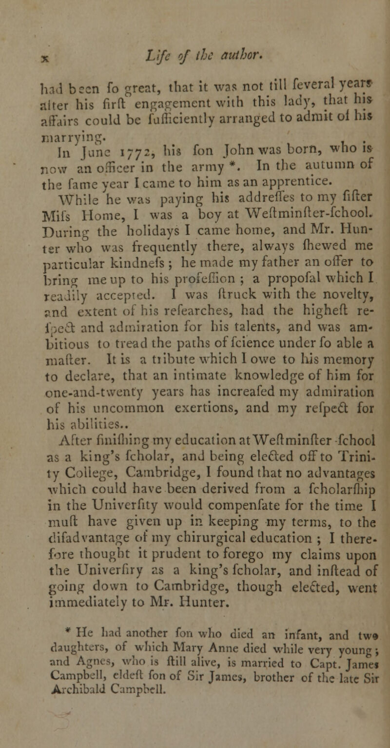 had been fo great, that it was not till feveral years alter his firft engagement with this lady, that his affairs could be fufficiently arranged to admit oi his marrying. . In June 1772, his fon John was born, who is now an officer in the army*. In the autumn of the fame year I came to him as an apprentice. While he was paying his addreffes to my fifter Mifs Home, I was a boy at Weftminiter-fchooL During the holidays I came home, and Mr. Hun- ter who was frequently there, always fhewed me particular kindnefs ; he made my father an offer to bring me up to his profefiion ; a propofal which I readily accepted. I was (truck with the novelty, and extent of his refearches, had the higheft re- fpect and admiration for his talents, and was am- bitious to tread the paths of fcience under fo able a mafter. It is a tribute which I owe to his memory to declare, that an intimate knowledge of him for one-and-twenty years has increafed my admiration of his uncommon exertions, and my refpect for his abilities.. After finifliing my education at Weftminfter -fchool as a king's fcholar, and being elected off to Trini- ty College, Cambridge, I found that no advantages which could have been derived from a fcholarfhip in the Univerfity would compenfate for the time I mud have given up in keeping my terms, to the difadvantage of my chirurgical education ; I there- fore thought it prudent to forego my claims upon the Univerfiry as a king's fcholar, and inftead of going down to Cambridge, though elected, went immediately to Mr. Hunter. * He had another fon who died an infant, and tw» daughters, of which Mary Anne died while very young•, and Agnes, who is ftill alive, is married to Capt. James Campbell, eldeft fon of Sir James, brother of the late Sir Archibald Campbell.