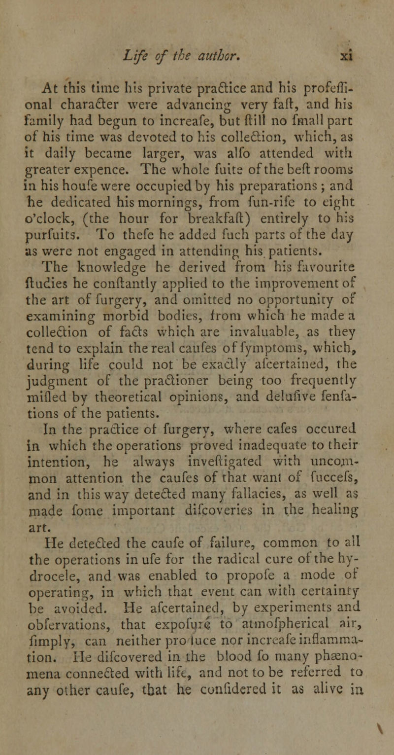At this time his private practice and his profefTi- onal chara&er were advancing very fa ft, and his family had begun to increafe, but (till no fmall part of his time was devoted to his collection, which, as it daily became larger, was alfo attended with greater expence. The whole fuite of the bed rooms in his houfe were occupied by his preparations; and he dedicated his mornings, from fun-rife to eight o'clock, (the hour for breakfaft) entirely to his purfuits. To thefe he added fuch parts of the day as were not engaged in attending his patients. The knowledge he derived from his favourite ftudies he conftantly applied to the improvement of the art of furgery, and omitted no opportunity of examining morbid bodies, from which he made a collection of fads which are invaluable, as they tend to explain the real caufes of fymptoms, which, during life could not be exactly ascertained, the judgment of the pra&ioner being too frequently mifled by theoretical opinions, and delufive fenfa- tions of the patients. In the practice of furgery, where cafes occured in which the operations proved inadequate to their intention, he always inveftigated with uncom- mon attention the caufes of that want of fuccefs, and in this way detected many fallacies, as well as made fome important difcoveries in the healing- art. He detected the caufe of failure, common to all the operations in ufe for the radical cure of the hy- drocele, and was enabled to propofe a mode of operating, in which that event can with certainty be avoided. He ascertained, by experiments and obfervations, that expofure to atmofpherical air, fimply, can neither pro luce nor increafe inflamma- tion. He difcovered in ihe blood fo many phseno- mena connected with life, and not to be referred to any other caufe, that he confidered it as alive in