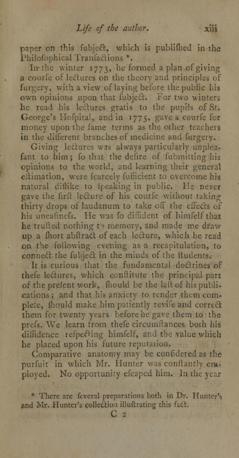 paper on this fubjecl, which is publifhed in the Philofophical Transactions #. In* the winter 1773, he formed apian of giving a courfe of lectures on the theory and principles of furgery, with, a view of laying before the public his own opinions upon that fubject. For two winters he read his lectures gratis to the pupils of St. George's Hofpital, and in 1775, gave a courfe for money upon the fame terms as the other teacheis in the different branches of medicine and furgery. Giving lectures was always particularly unpiea- fant to him ; fo that the delire of fubmitting his opinions to the world, and learning their general eltimation, were fcarcely fufficielii to overcome his natural diilike to {peaking in public. He never gave the fir ft lecture of his courfe without taking thirty drops of laudanum to take off the effects of his uneafmefs. He was fo diffident of himfelf that he truiled nothing ti memory, and made me draw up a fnort abflract of each lecture, which he read on the following evening as a recapitulation, to connect the fubject in the minds of the ltudents. It is curious that the fundamental doctrines of thefe lectures, which conflitute the principal part of the prelent work, mould be the laftof his pulli- cations ; and that his anxiety to render them com- plete, mould make him patiently revife and correct them for twenty years before he gave them to the prefs. We learn from thefe circumftances both his diffidence iefpecting himfelf, and the value which he placed upon his future reputation. Comparative anatomy may be confidered as the purfuit in which Mr. Hunter was conftantly em- ployed. No opportunity efcaped him. In the year * There are feveral preparations both in Dr. Hunter's and Mr. Hunter's collection illuftrating this fact. C 2
