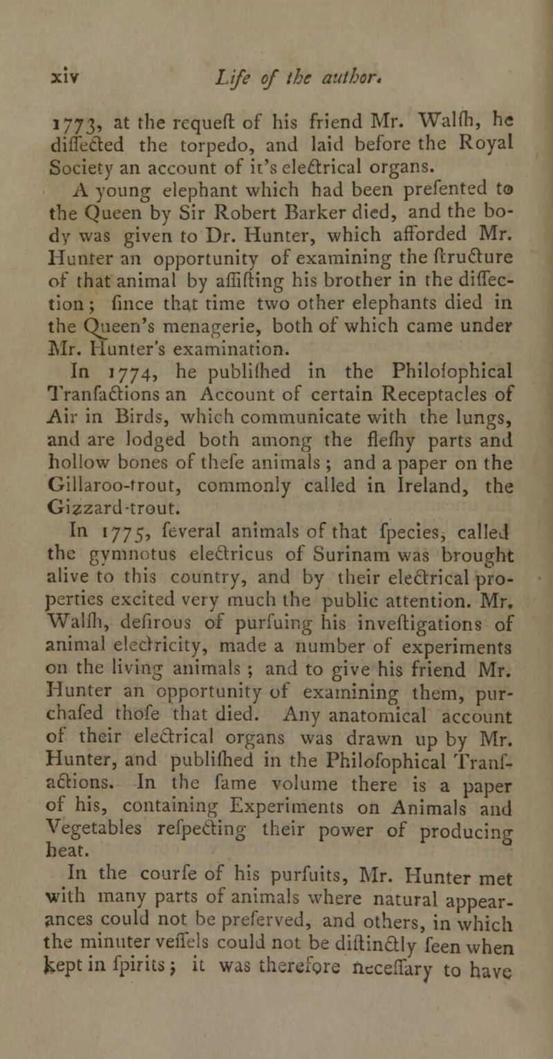 1773, at tne rcqueft of his friend Mr. Walih, he differed the torpedo, and laid before the Royal Society an account of it's electrical organs. A young elephant which had been prefented to the Queen by Sir Robert Barker died, and the bo- dy was given to Dr. Hunter, which afforded Mr. Hunter an opportunity of examining the flruclure of that animal by affifting his brother in the direc- tion ; fince that time two other elephants died in the Queen's menagerie, both of which came under Mr. Hunter's examination. In 1774, he publifhed in the Philofophical Tranfaftions an Account of certain Receptacles of Air in Birds, which communicate with the lungs, and are lodged both among the flefhy parts and hollow bones of thefe animals ; and a paper on the Gillaroo-frout, commonly called in Ireland, the Gizzard-trout. In 1775, feveral animals of that fpecies, called the gymnotus eleclricus of Surinam was brought alive to this country, and by their electrical pro- perties excited very much the public attention. Mr. Walfh, defirous of purfuing his inveftigations of animal electricity, made a number of experiments on the living animals ; and to give his friend Mr. Hunter an opportunity of examining them, pur- chafed thofe that died. Any anatomical account of their electrical organs was drawn up by Mr. Hunter, and publilhed in the Philofophical Trans- actions. In the fame volume there is a paper of his, containing Experiments on Animals and Vegetables refpeding their power of producing heat. In the courfe of his purfuits, Mr. Hunter met with many parts of animals where natural appear- ances could not be preferved, and others, in which the minuter veiTels could not be diftinctly feen when kept in fpirits j it was therefore neceffary to have