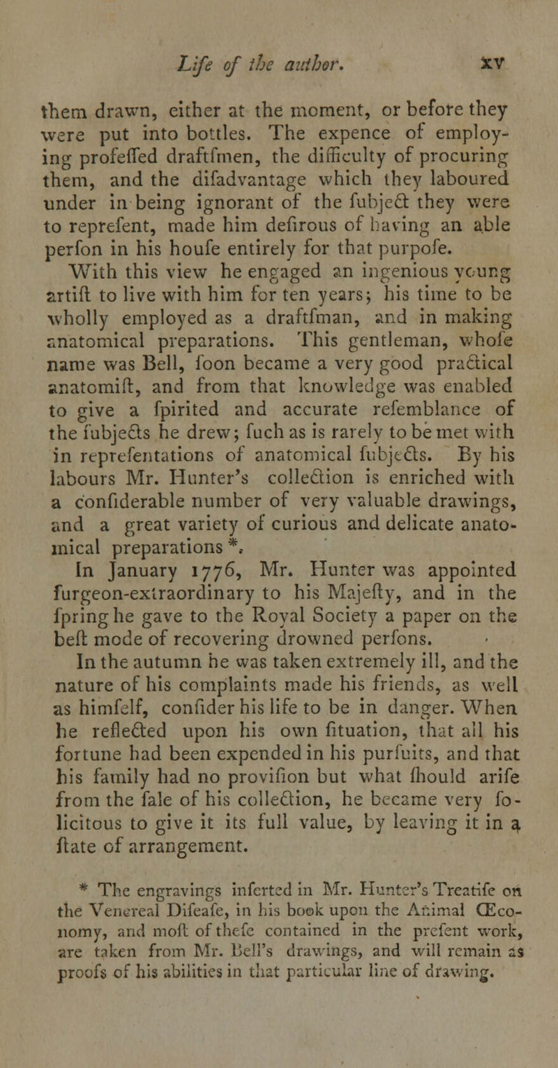 them drawn, either at the moment, or before they were put into bottles. The expence of employ- ing profeffed draftfrnen, the difficulty of procuring them, and the difadvantage which they laboured under in being ignorant of the fubjeS they were to reprefent, made him defirous of having an able perfon in his houfe entirely for that purpofe. With this view he engaged an ingenious young artift to live with him for ten years; his time to be wholly employed as a draftfman, and in making anatomical preparations. This gentleman, whole name was Bell, foon became a very good practical anatomift, and from that knowledge was enabled to give a fpirited and accurate refemblance of the fubjects he drew; fuch as is rarely to be met with in reprefentations of anatomical fubjtcls. By his labours Mr. Hunter's collection is enriched with a confiderable number of very valuable drawings, and a great variety of curious and delicate anato- mical preparations *. In January 1776, Mr. Hunter was appointed furgeon-exlraordinary to his Majefty, and in the fpringhe gave to the Royal Society a paper on the bed mode of recovering drowned perfons. In the autumn he was taken extremely ill, and the nature of his complaints made his friends, as well as himfelf, confider his life to be in danger. When he reflected upon his own fituation, that all his fortune had been expended in his purfuits, and that his family had no provifion but what mould arife from the fale of his collection, he became very fo- licitous to give it its full value, by leaving it in g. ftate of arrangement. * The engravings inferted in Mr. Hunter's Treatife on the Venereal Difeafe, in his book upon the Animal (Eco- nomy, and moil of thefc contained in the prefent work, are taken from Mr. bell's drawings, and will remain as proofs of his abilities in that particular line of drawing.