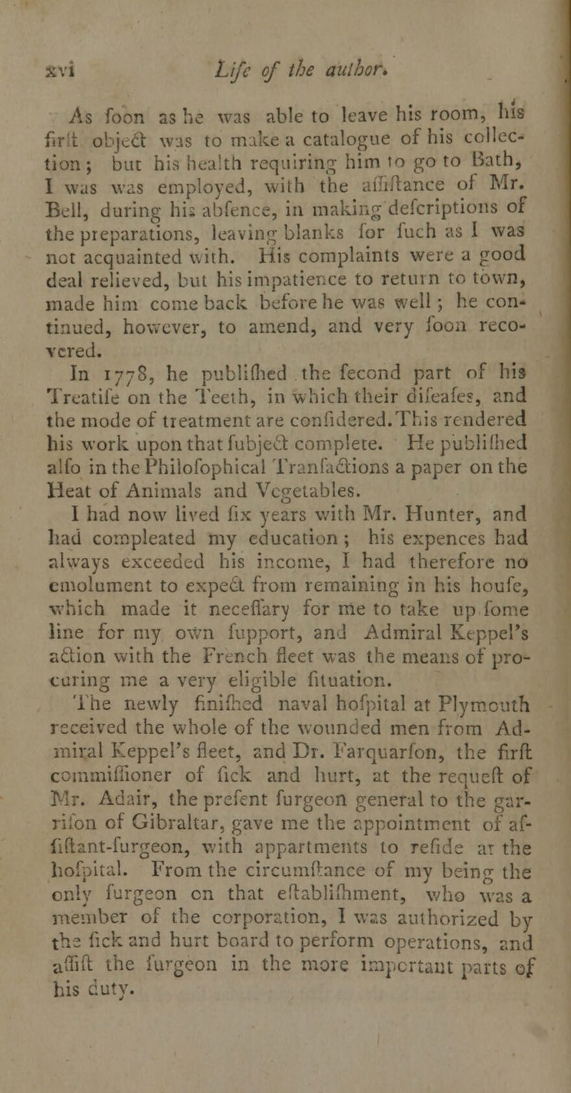 As foon as he was able to leave his room, his firtt object was to make a catalogue of his collec- tion ; but his health requiring him to go to Bath, I was was employed, with the afSftance of Mr. Bell, during his abfence, in making defcriptions of the preparations, leaving blanks for fuch as I was net acquainted with. His complaints were a good deal relieved, but his impatience to return to town, made him comeback before he was well; he con- tinued, however, to amend, and very foon reco- vered. In 1778, he published the fecond part of his Treatife on the Teeth, in which their difeafes, and the mode of treatment are confidered.This rendered his work upon that fubjeel: complete. He published aifo in the Philosophical Trimfactions a paper on the Heat of Animals and Vegetables. I had now lived fix years with Mr. Hunter, and had compleated my education ; his expences had always exceeded his income, I had therefore no emolument to expect from remaining in his houfe, which made it neceflary for me to take up fome line for my own fupport, and Admiral Keppel's aclion with the French fleet was the means of pro- curing me a very eligible fituation. The newly finifhed naval hofpital at Plymouth received the whole of the wounded men from Ad- miral Keppel's fleet, and Dr. Farquarfon, the firft cemmifiioner of fick and hurt, at the requcft of , Adp.ir, the prefent furgeon general to the gar- rifon of Gibraltar, gave me the appointment of af- fi (I ant-fur geon, with appartments to refide at the hofpital. From the circumftance of my beino- the only furgeon en that eflablifliment, who was a member of the corporation, I was authorized by the fick and hurt board to perform operations, and aflift the furgeon in the more important parts of his duty.