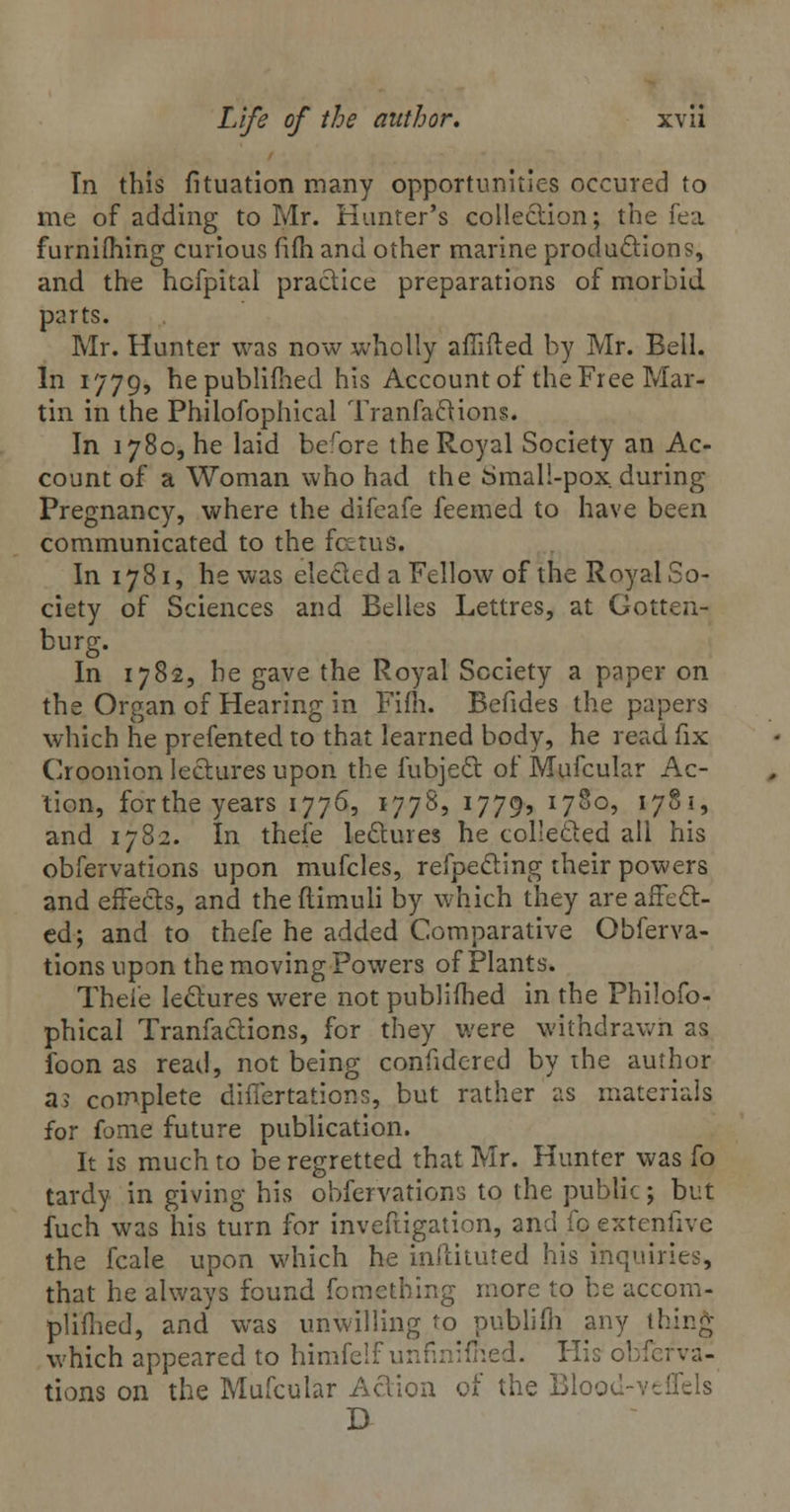 In this fituation many opportunities occured to me of adding to Mr. Hunter's collection; the fea furnifliing curious fifh and other marine productions, and the hcfpital practice preparations of morbid parts. Mr. Hunter was now wholly afiifted by Mr. Bell. In 1779, hepublifhed his Account of the Free Mar- tin in the Philofophical Tranfactions. In 1780, he laid before the Royal Society an Ac- count of a Woman who had the Smal!-pox during Pregnancy, where the difeafe feemed to have been communicated to the fetus. In 1781, he was elected a Fellow of the Royal So- ciety of Sciences and Belles Lettres, at Gotten- burg. In 1782, he gave the Royal Society a paper on the Organ of Hearing in Fifh. Befides the papers which he prefented to that learned body, he read fix Croonion lectures upon the fubject of Mufcular Ac- tion, forthe years 1776, 1778, 1779, 1780, 178 1, and 1782. In thefe lectures he collected all his obfervations upon mufcles, refpecting their powers and effects, and theflimuli by which they are affect- ed; and to thefe he added Comparative Obferva- tions upon the moving Powers of Plants. Thefe lectures were not publifhed in the Philofo- phical Tranfactions, for they were withdrawn as foon as read, not being confidcred by ihe author a> complete differtations, but rather as materials for fome future publication. It is much to be regretted that Mr. Hunter was fo tardy in giving his obfervations to the public; but fuch was his turn for invefiigation, and fo extenfivc the fcale upon which he inftituted his inquiries, that he always found fomething more to be accom- plifhed, and was unwilling to publifh any thing which appeared to himfelf unfmifhed. Hie obi* tions on the Mufcular Action of the Blood-veflels D