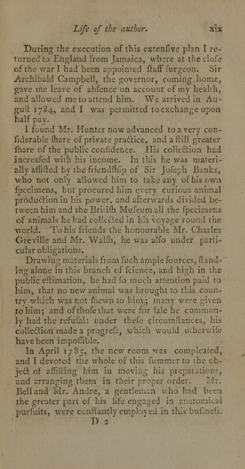 During the execution of this extenfive plan I re- turned to England from Jamaica, where at the clofe of the war I had been appointed ftaff furgepn. Sir Archibald Campbell, the governor, coming home, gave me leave of abfence on account of my health, and allowed me to attend him. We arrived in Au- gu(t 1784, and I was permitted to exchange upon half pay. I found Mr. Hunter now advanced to a very con- fiderable (hare of private practice, and a ftill greater fhare of the public confidence, His collection had increafed with his income. In this he was materi- ally affilted by the friendfhip of Sir Jofeph Banks, who not only allowed him to take any of his own fpecimens, but procured him every curious animal production in his power, and afterwards divided be- tween him and the Briiiih Mufeum all the fpecimens of animals he had collected in his voyage round the world. To his friends the honourable Mr. Charles Greville and Mr. Walfh, he was alfo under parti- cular obligations. Drawing materials from fuch ample fources, (land- ing alone in this branch of fcience, and high in the public eftimation, he had fo much attention paid to him, that no new animal was brought to this coun- try which was not fhewn to him ; many were given to him; and ofthofethat were for fale he common- ly had the rcfufal: under thefe circumdances, his collection made a progrefc, which would otherwife have been impoflibJe. In April 1785, the new room -was compleatcd, and I devoted the whole of this fummer to the ob- ject: of aflifting him in moving his preparation?, and arranging them in their proper order. Mr. Bell and Mr. Andre, a gentleman who had been the greater part of his life engaged in anatomical purfuits, were conflantly emploved in this bufinels. I) 2