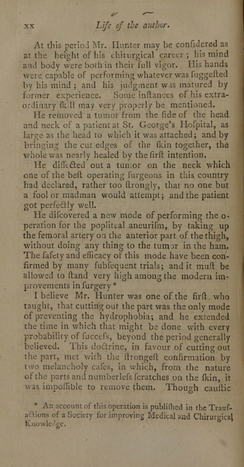 V xx Life of the author. At this period Mr. Hunter may be confidered as at the height of his chirurgical career ; his mind and body were both in their full vigor. His hands were capable of performing whatever was fuggefted by his mind ; and his judgment wis matured by former experience. Some inflances of his extra- ordinary fkdl may very properly be mentioned. He removed a tumor from the fide of the head and neck of a patient at St. George's Hofpital, as large as the head to which it was attached; and by bringing the cut edges of the fkin together, the whole was nearly healed by the firft intention. He difftcted out a tumor on the neck which one of the bell operating furgeons in this country had declared, rather too ftrongly, that no one but a fool or madman would attempt ; and the patient got perfectly well. He difcovered a new mode of performing the o- peration for the popliteal aneurifm, by taking up the femoral artery on the anterior part of the thigh, without doing any thing to the tumor in the ham. The fafety and efficacy of this mode have been con- firmed by many fubfequent trials; and it muft be allowed to (land very high among the modern im- provements in furgery * I believe Mr. Hunter was one of the firft:. who taught, that cutting out the part was the only mode of preventing the hydrophobia; and he extended the time in which that might be done with every probability of fuccefs, beyond the period generally believed. This doctrine, in favour of cutting out the part, met with the ftrongeft confirmation by two melancholy cafes, in which, from the nature of the parts and numberlefs fcratches on the fkin, it was impoflible to remove them. Though cauflic * An account of this operation is publifhed in the Tranf- aftions of a Society for improving Medical and Chirurgical jLnowledge.