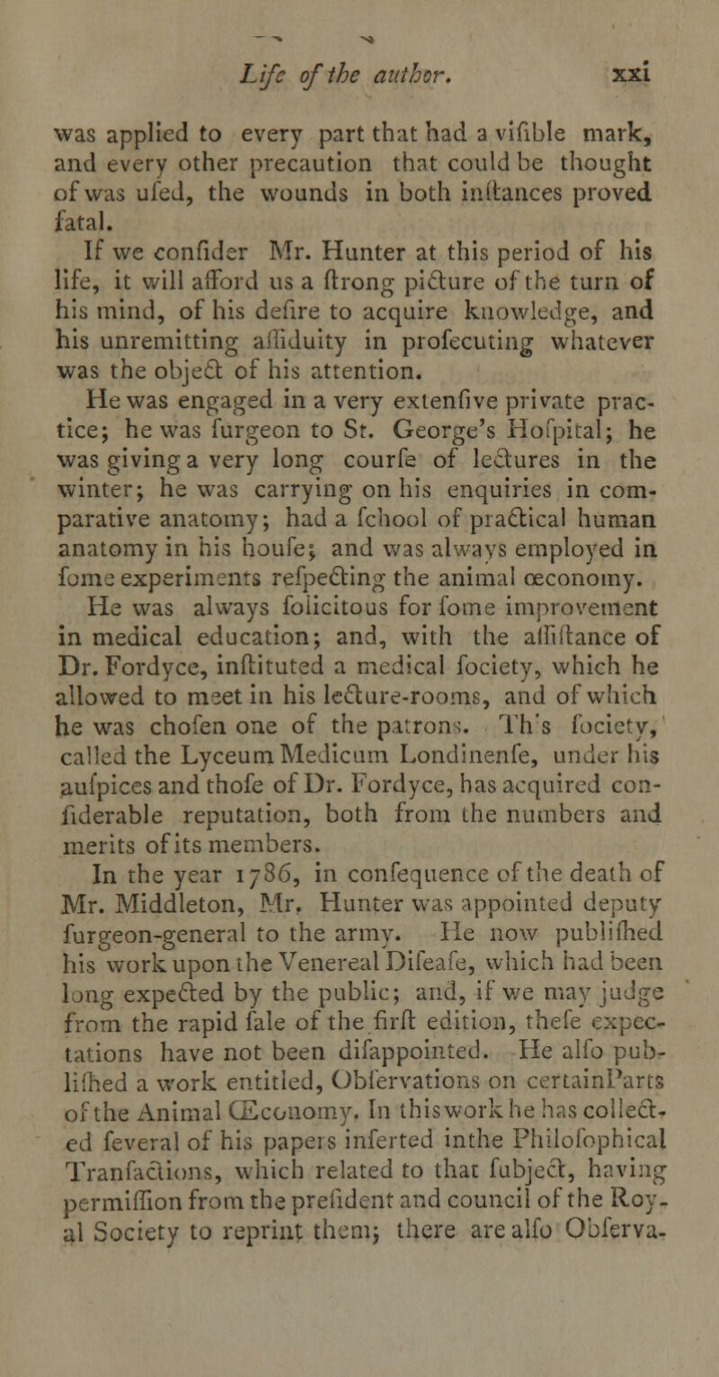 was applied to every part that had a vifible mark, and every other precaution that could be thought of was ufed, the wounds in both in (lances proved fatal. If we confider Mr. Hunter at this period of his life, it will aiford us a ftrong picture of the turn of his mind, of his defire to acquire knowledge, and his unremitting afliduity in profecuting whatever was the object of his attention. He was engaged in a very extenfive private prac- tice; he was furgeon to St. George's Hofpital; he was giving a very long courfe of lectures in the winter; he was carrying on his enquiries in com- parative anatomy; had a fchool of practical human anatomy in his houfe; and was always employed in fome experiments refpecting the animal ceconomy. He was always foiicitous for fome improvement in medical education; and, with the ailiftance of Dr. Fordyce, inflituted a medical fociety, which he allowed to meet in his lecture-rooms, and of which he was chofen one of the patrons. Th's fociety, called the Lyceum Medicum Londinenfe, under his aufpices and thofe of Dr. Fordyce, has acquired con- siderable reputation, both from the numbers and merits of its members. In the year 1786, in confequence of the death of Mr. Middleton, Mr. Hunter was appointed deputy furgeon-general to the army. He now publiihed his work upon the Venereal Difeafe, which had been long expected by the public; and, if we may judge from the rapid fale of the firft edition, thefe expec- tations have not been difappointed. He alfo pub- lifhed a work entitled, Obfervations on certainParts of the Animal CEconomy. In this work he has collect r ed feveral of his papers inferted inthe Phiiofophical Transactions, which related to that fubject, having permiffion from the prefident and council of the Roy. al Society to reprint them; there are alfo Obferva-