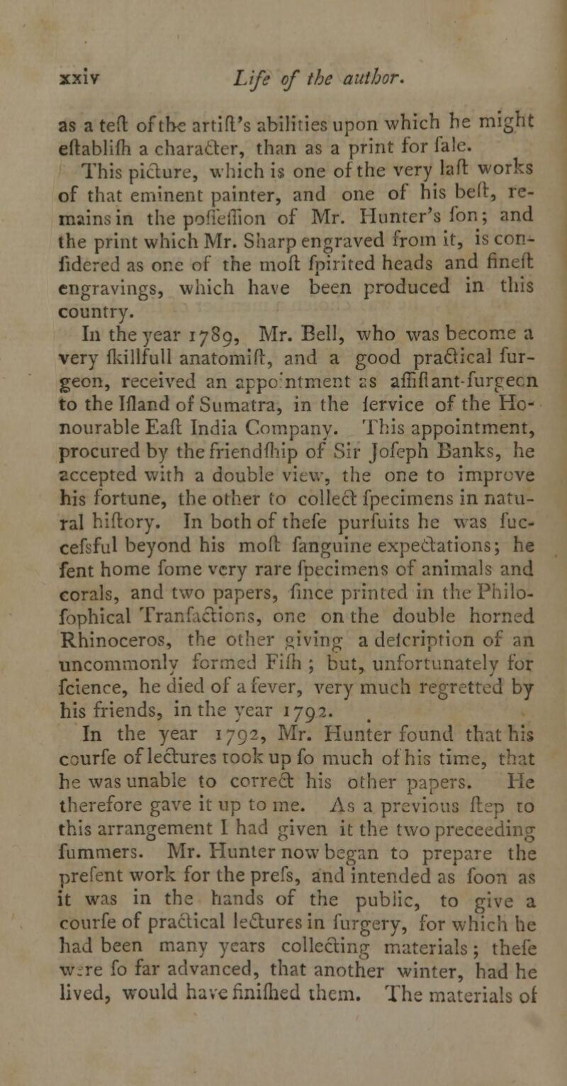 as a ted of the artid's abilities upon which he might eftablifh a character, than as a print for fale. This picture, which is one of the very lad works of that eminent painter, and one of his bed, re- mains in the pofieflion of Mr. Hunter's fon; and the print which Mr. Sharp engraved from it, is cori- fidered as one of the molt fpirited heads and fined engravings, which have been produced in this country. In the year 1789, Mr. Bell, who was become a very fkillfull anatomid, and a good practical fur- geon, received an appointment as affifiant-furgecn to the Ifland of Sumatra, in the iervice of the Ho- nourable Ead India Company. This appointment, procured by thefriendfhip of Sir Jofeph Banks, he accepted with a double view, the one to improve his fortune, the other to collect fpecimens in natu- ral hidory. In both of thefe purfuits he was fuc- cefsful beyond his mod fanguine expectations; he fent home fome very rare fpecimens of animals and corals, and two papers, fmce printed in the Philo- fophical Tranfactions, one on the double horned Rhinoceros, the other giving a delcription of an uncommonly formed Fi(h ; but, unfortunately for fcience, he died of a fever, very much regretted by his friends, in the year 1792. In the year 1792, Mr. Hunter found that his courfe of lectures took up fo much of his time, that he was unable to correct his other papers. He therefore gave it up to me. As a previous dep to this arrangement I had given it the two preceeding fummers. Mr. Hunter now began to prepare the prefent work for the prefs, and intended as foon as it was in the hands of the public, to give a courfe of practical lectures in furgery, for which he had been many years collecting materials; thefe were fo far advanced, that another winter, had he lived, would havefinifhed them. The materials of