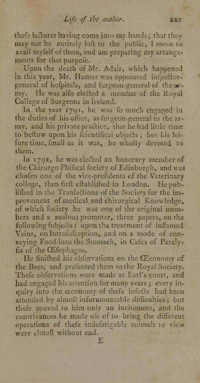 thefe lectures having come into my hands; that they may not be entirely loft to the public, I mean to avail myfelf of them, and am preparing my arrange- ments for that purpofe. Upon the death of Mr. Adair, which happened in this year, Mr. Hunter was appointed infpefltor- general of hofpitals, and furgeon-general of thear- my. He was alfo elected a member of the Royal College of Surgeons in Ireland. In the year 1791, he was fo much engaged in the duties of his office, as furgeon-general to the ar- my, and his private practice, that he had little time to bellow upon his fcientifical objects ; but his lei- lure time, fmall as it was, he wholly devoted to them. In 179s, he was elected an honorary member of the Chirurgo Phifical focietv of Edinburgh, and was chofen one of the vice-prefidents of the Veterinary college, then firft eftablilhed in London. Hepub- lifhed in the Tranfa&ions of the Society for the im- provement of medical and chirurgical Knowledge, of which fociety he was one of the original mem- bers and a zealous promoter, three papers, on the following fubjects i upon the treatment of inflamed Veins, onlntrofufception, and on a mode of con- veying Food into the Stomach, in Cafes of Paraly- sis of the GEfophagus. He rmifhed his obfervations on the (Economy of the BeeSj and prefented them to the Royal Society. Thefe obfervations were made at Earl's court, and had engaged his attention for many years ; every in- quiry into the ceconomy of thefe infects had been attended by almofl infurmounrable difficulties; but thefe proved to him onlv an incitement, and the contrivances he made ufe of to bring the different operations of thefe indefatigable animals to view were almofl without end. E