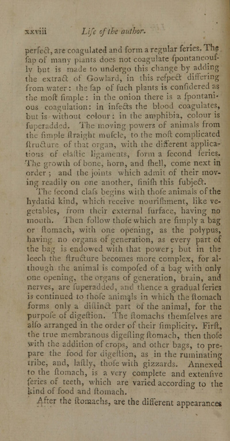 perfect, are coagulated and form a regular feries. The fap of many plants docs not coagulate fpontaneouf- Iv but is made to undergo this change by adding the extract or Gowlard, in this refpeft differing from water : the fap of fuch plants is confidered as the mod fimple : in the onion there is a fpontani' ous coagulation: in infects the blood coagulates, but is without colour: in the amphibia, colour is fuperadded. The moving powers of animals from the fimple ftraigfat mufcle, to the mod complicated ftru&ure of that organ, with the different applica- tions of elaftic ligaments, form a fecond feries. The growth of bone, horn, and fhell, come next in order ; and the joints which admit of their mov- ing readily on one another, finifh this fubjecl. The fecond clafs begins with thofe animals of the hydatid kind, which receive nourishment, like ve- getables, from their external furface, having no mouth. Then follow thofe which are fimply a bag or ftomach, with one opening, as the polypus, having no organs of generation, as every part of the bag is endowed with that power; but in the leech the ftructure becomes more complex, for al- though the animal is compofed of a bag with only one opening, the organs of generation, brain, and nerves, are fuperadded, and thence a gradual feries is continued to thofe animals in which the ltomach forms only a didinct part of the animal, for the purpofe of digeftion. The ilomachs themfelves are alfo arranged in the order of their fimplicity. Firfl, the true membranous digefting ftomach, then thofe with the addition of crops, and other bags, to pre- pare the food for digeftion, as in the ruminating tribe, and, lalHy, thofe with gizzards. Annexed to die ftomach, is a very complete and extenfive feries of teeth, which are varied according to the kind of food and ftomach. After the ftomachs, are the different appearance*