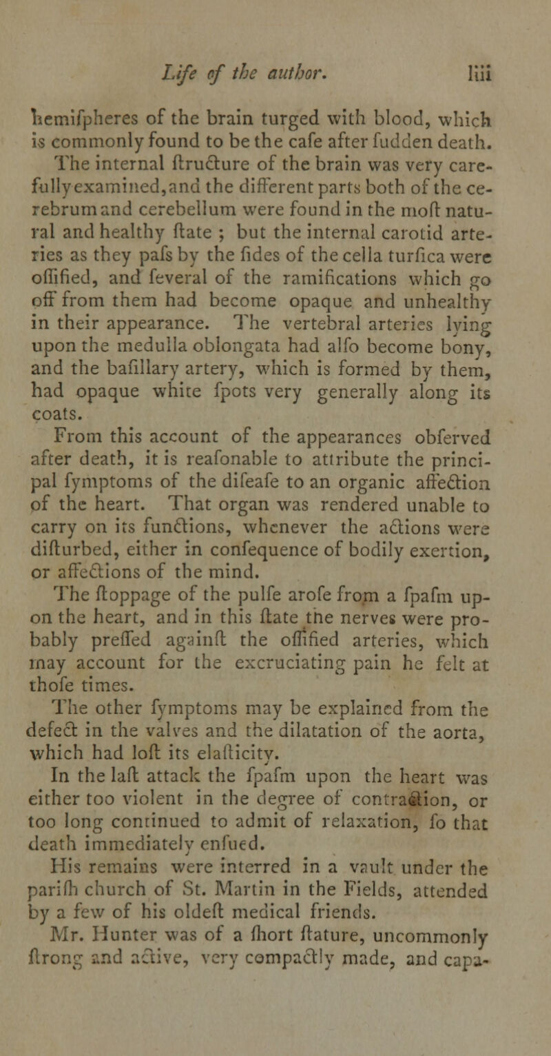 hemifpheres of the brain turged with blood, which is commonly found to be the cafe after fudden death. The internal ftructure of the brain was very care- fully examined,and the different parts both of the ce- rebrum and cerebellum were found in the mod natu- ral and healthy flate ; but the internal carotid arte- ries as they pafs by the fides of the cella turfica were offified, and feveral of the ramifications which go off from them had become opaque and unhealthy in their appearance. The vertebral arteries lying upon the medulla oblongata had alfo become bony, and the bafillary artery, which is formed by them, had opaque white fpots very generally along its coats. From this account of the appearances obferved after death, it is reafonable to attribute the princi- pal fymptoms of the difeafe to an organic affection of the heart. That organ was rendered unable to carry on its functions, whenever the actions were difturbed, either in confequence of bodily exertion, or affections of the mind. The floppage of the pulfe arofe from a fpafm up- on the heart, and in this flate the nerves were pro- bably preffed again ft the offified arteries, which may account for the excruciating pain he felt at thofe times. The other fymptoms may be explained from the defect in the valves and the dilatation of the aorta, which had loft its elafticity. In the laft attack the fpafm upon the heart was either too violent in the degree of contra&ion, or too long conrinued to admit of relaxation, fo that death immediately enfued. His remains were interred in a vauk under the parifh church of St. Martin in the Fields, attended by a few of his oldeft medical friends. Mr. Hunter was of a fhort ftature, uncommonly flrong and active, very compactly made, and capa-