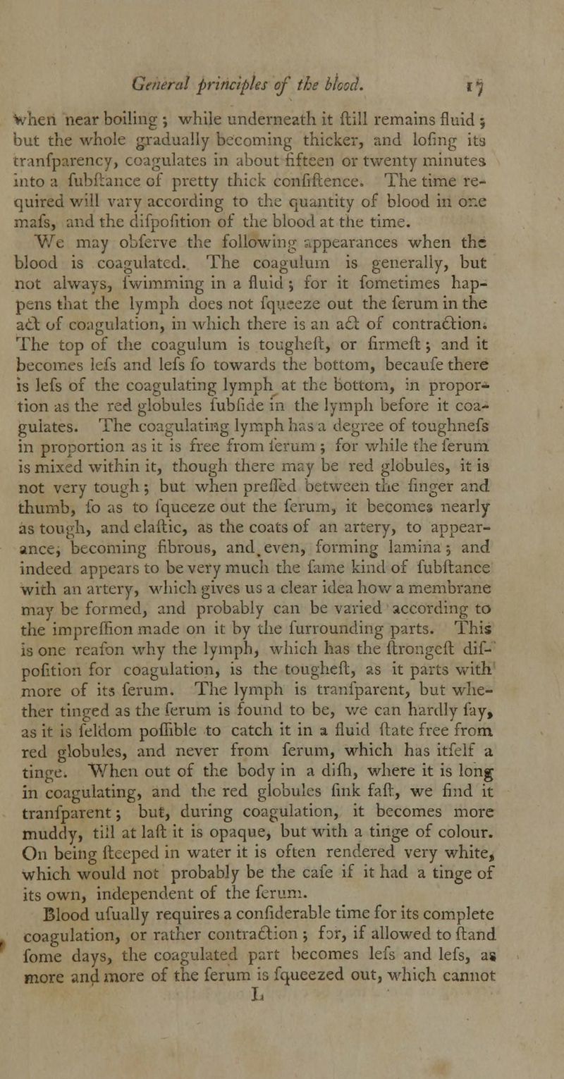 When near boiling ; while underneath it dill remains fluid; but the whole gradually becoming thicker, and lofing its tranfparency, coagulates in about fifteen or twenty minutes into a fubftance of pretty thick confidence. The time re- quired will vary according to the quantity of blood in one mafs, and the difpofition of the blood at the time. We may obferve the following appearances when the blood is coagulated. The coagulum is generally, but not always, iwimming in a fluid ; for it fometimes hap- pens that the lymph does not fqueeze out the ferum in the at\ of coagulation, in which there is an a£i of contraction. The top of the coagulum is toughed, or firmed j and it becomes iefs and lefs fo towards the bottom, becaufe there is lefs of the coagulating lymph at the bottom, in propor- tion as the red globules fubfide in the lymph before it coa- gulates. The coagulating lymph has a degree of toughnefs in proportion as it is free from ferum j for while the ferum is mixed within it, though there may be red globules, it is not very tough; but when prefled between the finger and thumb, fo as to lquceze out the ferum, it becomes nearly as tough, and eladic, as the coats of an artery, to appear- ance, becoming fibrous, and.even, forming lamina 5 and indeed appears to be very much the fame kind of fubdance with an artery, which gives us a clear idea how a membrane may be formed, and probably can be varied according to the impreffion made on it by the furrounding parts. This is one reafon why the lymph, which has the ftrongeft dif- pofition for coagulation, is the toughed, as it parts with more of its ferum. The lymph is tranfparent, but whe- ther tinged as the ferum is found to be, we can hardly fay, as it is feldom poffible to catch it in a fluid date free from red globules, and never from ferum, which has itfelf a tinge. When out of the body in a difh, where it is long in coagulating, and the red globules fink fad, we find it tranfparent j but, during coagulation, it becomes more muddy, till at lad it is opaque, but with a tinge of colour. On being deeped in water it is often rendered very white, which would not probably be the cafe if it had a tinge of its own, independent of the ferum. Blood ufually requires a considerable time for its complete coagulation, or rather contraction j for, if allowed to ftand fome days, the coagulated part becomes lefs and lefs, as more and more of the ferum is fqueezed out, which cannot L
