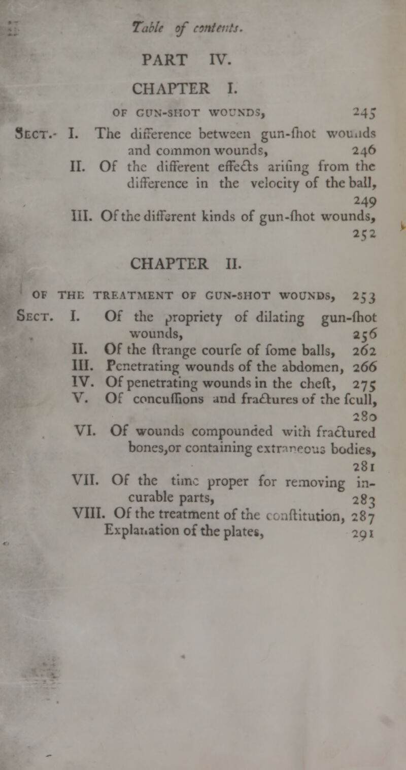 PART IV. CHAPTER I. OF CITN-SIIOT WOUNDS, 245 Sect.- I. The ditTerence between gun-fhot wouiids and common wounds, 246 II. Of the different effects arifmg from the difference in the velocity of the ball, 249 III. Of the different kinds of gun-fhot wounds, 252 CHAPTER II. OF THC TREATMENT OF GUN-SHOT WOUNDS, 253 Sect. I. Of the propriety of dilating gun-fhot wounds, 256 II. Of the ftrange courfe of fome balls, 262 III. Penetrating wounds of the abdomen, 266 IV. Of penetrating wounds in the cheft, 275 V. Of concuffions and fractures of the fcull, 280 VI. Of woundr, compounded with fractured bones,or containing extraneous bodies, 281 VII. Of the time proper for removing in- curable parts, 283 VIII. Of the treatment of the conflitution, 287 Explanation of the plates, 291