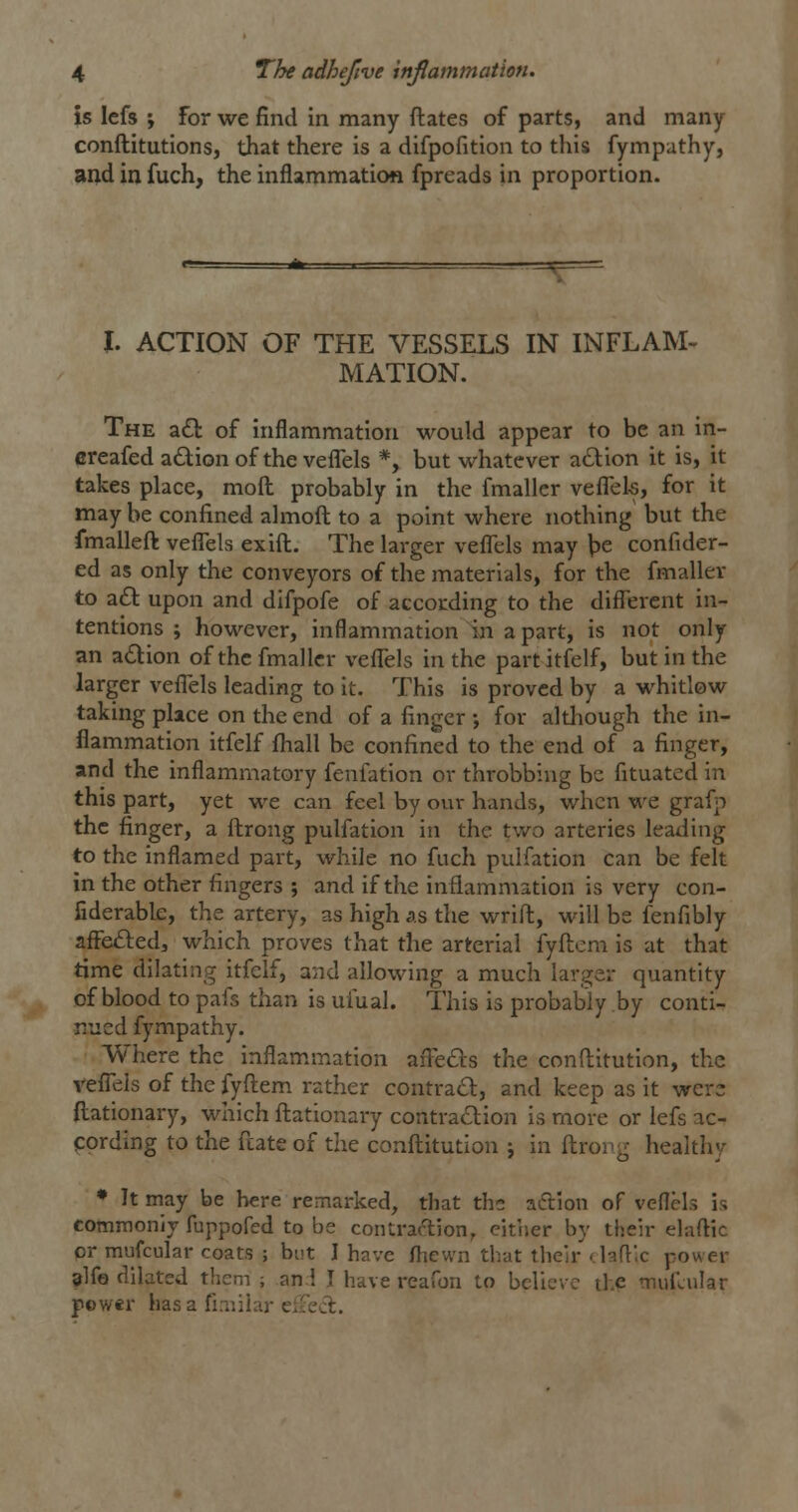is Icfs ; For we find in many ftates of parts, and many conftitutions, that there is a difpofition to this fympathy, and in fuch, the inflammation fpreads in proportion. I. ACTION OF THE VESSELS IN INFLAM- MATION. The a£t of inflammation would appear to be an in- creafed adion of the vefl^els *, but whatever a£lion it is, it takes place, mod probably in the fmaller veflek, for it maybe confined almoft to a point where nothing but the fmalleft veflels exift. The larger veflels may \)e confider- ed as only the conveyors of the materials, for the fmaller to a£l upon and difpofe of according to the different in- tentions ; however, inflammation in a part, is not only an adion of the fmaller veflels in the partitfelf, but in the larger veflels leading to it. This is proved by a whitlow taking place on the end of a finger -, for although the in- flammation itfelf fhall be confined to the end of a finger, and the inflammatory fenfation or throbbing be fituated in this part, yet we can feel by our hands, when we graf]-) the finger, a ftrong pulfation in the tv/o arteries leading to the inflamed part, while no fuch pulfation can be felt in the other fingers ; and if the inflammation is very con- fiderable, the artery, as high as the wrift, will be fenfibly afFe£l:ed, which proves that the arterial fyftcm is at that time dilating itfelf, and allowing a much larger quantity of blood to pafs than is ufual. This is probably by conti- nued fympathy. Where the inflam.mation aflefts the conftitution, the vefl~els of the fyftem rather contrail:, and keep as it were ftationary, which fl:ationary contra<Stion is more or lefs ac- cording to the fcate of the confliitution j in ftrorg healthy ♦ It may be here remarked, that ths aftion of veflels is commonij fuppofed to be contraftion, cither by their elaftic or mufcular coats ; but I have fhewn that their dafllc power alfo dilated them; an.l I have reafon to believ'- tip ni„i;ular power has a fiaiiiar eiFedt.