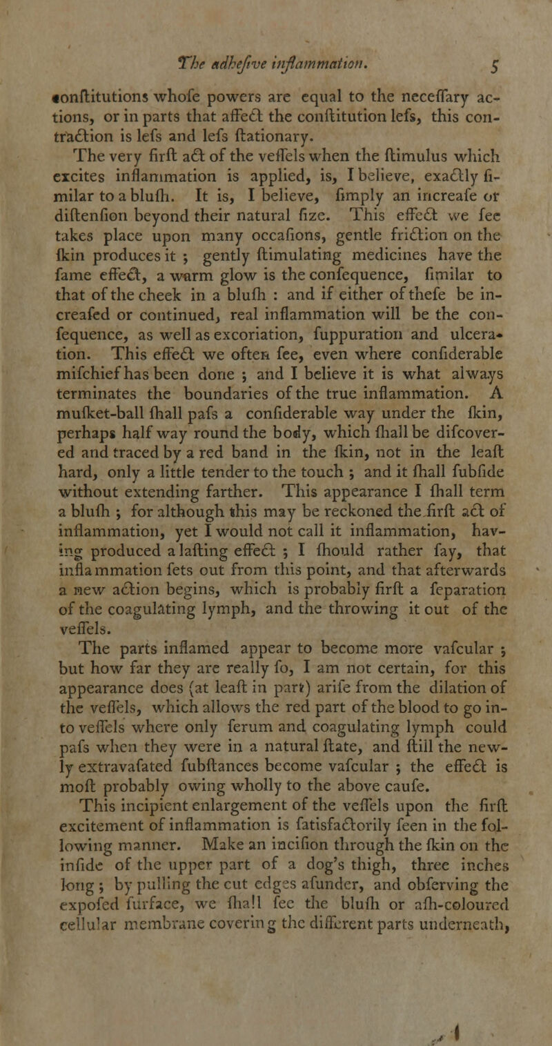 •onftitutions whofe powers are equal to the neceflary ac- tions, or in parts that afFett the conftitution lefs, this con- trlaftion is lefs and lefs ftationary. The very firft a<3; of the veffels when the ftimulus which excites inflammation is applied, is, I believe, exatlly fi- milar toablufti. It is, I believe, fimply an increafe or diftenfion beyond their natural fize. This efFe£i: we fee takes place upon many occafions, gentle fri£tion on the Ikin produces it j gently ftimulating medicines have the fame efFe<^, a warm glow is the confequence, fimilar to that of the cheek in a blufh : and if either ofthefe be in- creafcd or continued, real inflammation will be the con- fequence, as well as excoriation, fuppuration and ulcera* tion. This efl^e£l: we often fee, even where confiderable mifchief has been done ; and I believe it is what always terminates the boundaries of the true inflammation. A mufket-ball fhall pafs a confiderable way under the fkin, perhaps halfway round the body, which fliall be difcover- ed and traced by a red band in the flcin, not in the lead hard, only a little tender to the touch ; and it fhall fubfide without extending farther. This appearance I fhall term a blufli ; for although this may be reckoned the.firft acl of inflammation, yet I would not call it inflammation, hav- ing produced a lafting efFe£l ; I fhould rather fay, that infla mmation fets out from this point, and that afterwards a new action begins, which is probably firft a fcparation of the coagulating lymph, and the throwing it out of the vefiels. The parts inflamed appear to become more vafcular ; but how far they are really fo, I am not certain, for this appearance does (at leaft in part) arife from the dilation of the vefl'els, which allows the red part of the blood to go in- to veflels where only ferum and coagulating lymph could pafs when they were in a natural ftate, and ftiil the new- ly extravafated fubftances become vafcular ; the efFe£t is moft probably owing wholly to the above caufe. This incipient enlargement of the veflels upon the firft excitement of inflammation is fatisfa£l:orily feen in the fol- lowing manner. Make an incifion through the flcin on the infidc of the upper part of a dog's thigh, three inches long ; by pulling the cut edges afunder, and obferving the expofed furface, we ftiall fee the blufli or afti-coloured cellular membrane covering the diflerent parts underneath,