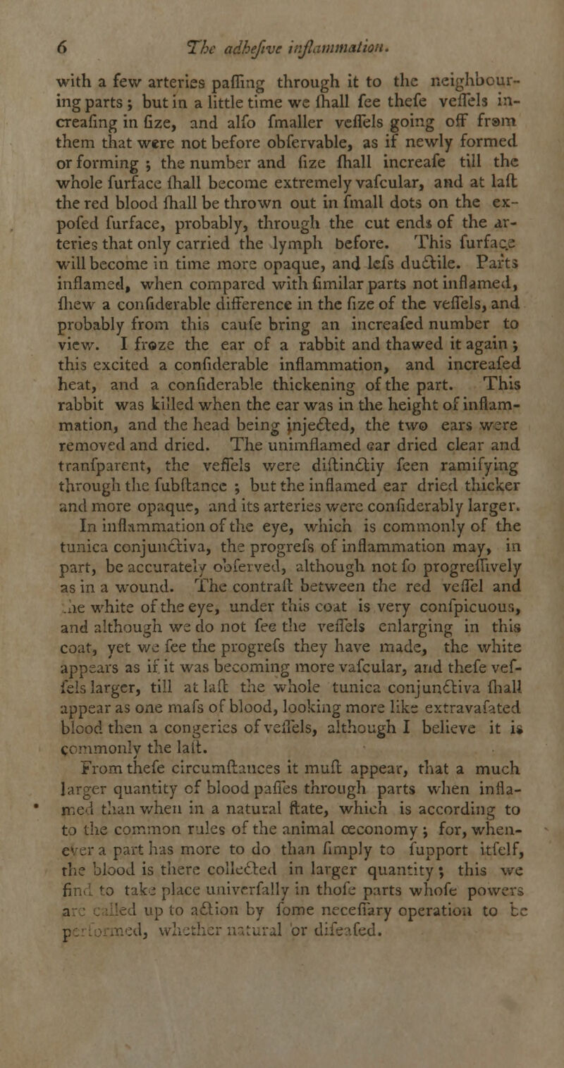 with a few arteries pafling through It to the neighbour- ing parts ; but in a little time we fhall fee thefe veflels in- creafing in fize, and alfo fmaller vcflels going off frsm them that were not before obfervable, as if newly formed or forming ; the number and fize fliall increafe till the whole furface ihall become extremely vafcular, and at laft the red blood Ihall be thrown out in fmall dots on the ex- pofed furface, probably, through the cut ends of the ar- teries that only carried the lymph before. This furface will become in time more opaque, and Icfs du£lile. Parts inflamed, when compared with fimilar parts notniflamed, fliew a confiderable difference in the fize of the veffels, and probably from this caufe bring an increafed number to view. I froze the ear of a rabbit and thawed it again •, this excited a confiderable inflammation, and increafed heat, and a confiderable thickening of the part. This rabbit was killed when the ear was in tlie height of inflam- mation, and the head being ;nje£l:ed, the two ears were removed and dried. The unimflamed ear dried clear and tranfparent, the veflels were diftin£liy feen ramifying through the fubftancc ; but the inflamed ear dried thicker and more opaque, and its arteries were confiderably larger. In inflnmmationof the eye, which is commonly of the tunica conjuncliva, the progrefs of inflammation may, in part, be accurately obferved, although not fo progreflively as in a wound. The contrafl: between the red veflel and .he white of the eye, under this coat is very confpicuous, and although we do not fee the vefl'els enlarging in this coat, yet we fee the progrefs they have made, the white appears as if it was becoming more vafcular, and thefe vef- fels larger, till at lad the whole tunica conjundliva fliall appear as one mafs of blood, looking more like extravafated blood then a congeries of veflels, although I believe it is commonly the lail. From thefe circumfl:ances it mufl; appear, that a much larger quantity of blood pafi'es through parts when infla- med than v/heu in a natural fl;ate, which is according to to the common rules of the animal ceconomy ; for, when- ever a part has more to do than Amply to fupport itfelf, the blood is there colle£led in larger quantity; this we find to take place univcrfally in thofe parts whofe powers are called up to a£lion by fome necefiary operation to be performed, whether natural or difeafed.