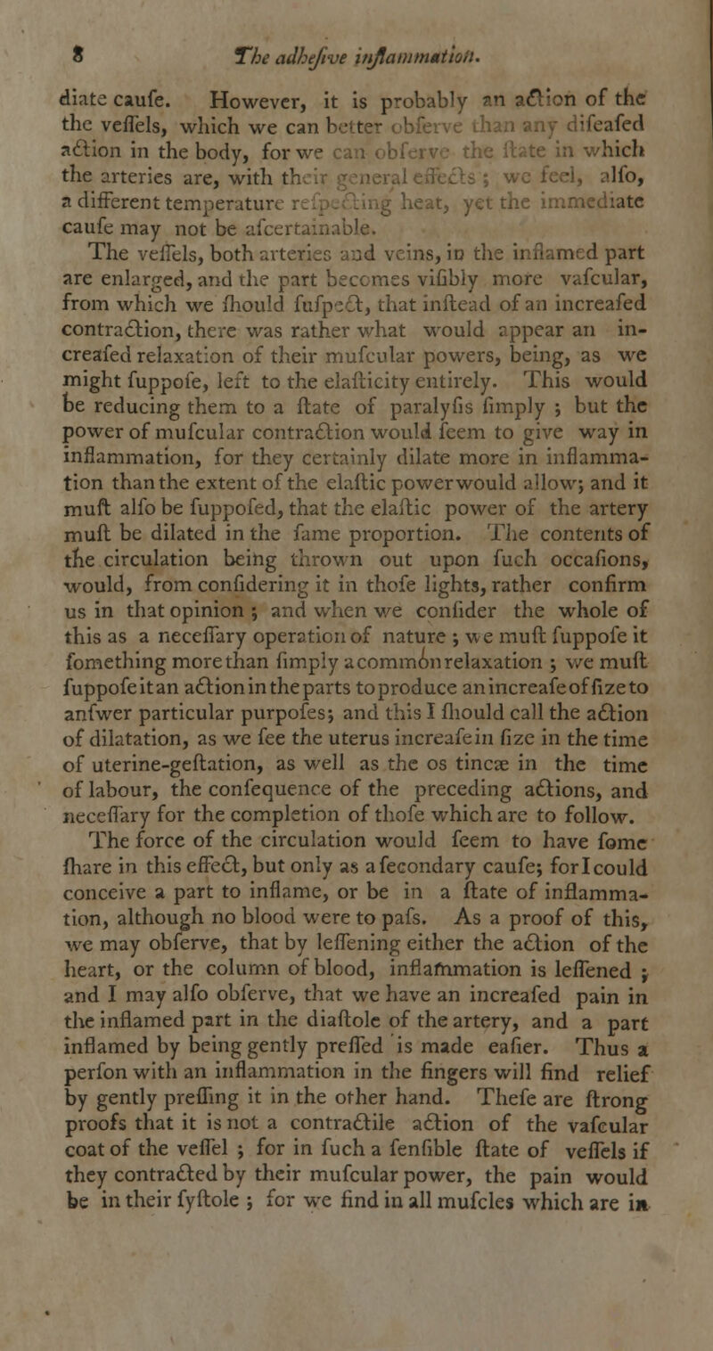 diate caufe. However, it is probably an a^ion of the the veflels, wliich we can better obferve ihan any difeafecl adion in the body, for we can obferve the rtate in which the arteries are, with their general effecls ; wc feel, alfo, a different temperature rilp.Aing heat, yet the immediate caufe may not be afcertamable. The velfels, both arteriec aad veins, io the inflamed part are enlarged, and the part becomes vifibly more vafcular, from which we fhould fufpc£l:, that inilead of an increafed contraction, there was rather what would appear an in- creafed relaxation of their mufcular powers, being, as we might fuppofe, left to the elaflicity entirely. This would be reducing them to a flate of paralyfis fimply ; but the power of mufcular contraction would feem to give way in inflammation, for they certainly dilate more in inflamma- tion than the extent of the elaftic power would allow; and it muft alfo be fuppofed, that the elaftic power of the artery mull be dilated in the fame proportion. The contents of the circulation being thrown out upon fuch occafions, would, from confidering it in thofe lights, rather confirm us in that opinion ; and when v/e conlider the whole of this as a necefl'ary operation of nature ; we muft fuppofe it fomething more than fimply acommon relaxation ; we muft fuppofe it an aClion in the parts to produce anincreafeoffizeto anfwer particular purpofesj and this I fliould call the adlion of dilatation, as we fee the uterus increafein fize in the time of uterine-geftation, as well as the os tincse in the time of labour, the confequence of the preceding a£lions, and neceflary for the completion of thofe which are to follow. The force of the circulation would feem to have fomc {hare in this efFecl, but only as afecondary caufe; for I could conceive a part to inflame, or be in a ftate of inflamma- tion, although no blood were to pafs. As a proof of this, we may obferve, that by lefll^ning either the a£lion of the heart, or the column of blood, inflammation is leflened ; and I may alfo obferve, that we have an increafed pain in the inflamed part in the diaftolc of the artery, and a part inflamed by being gently preflTed is made eafier. Thus a perfon with an inflammation in the fingers will find relief by gently preflfmg it in the other hand. Thefe are ftrong proofs that it is not a contradlile adlion of the vafcular coat of the veflel ; for in fuch a fenfible ftate of veflels if they contradled by their mufcular power, the pain would be in their fyftole ; for we find in all mufcles which are in