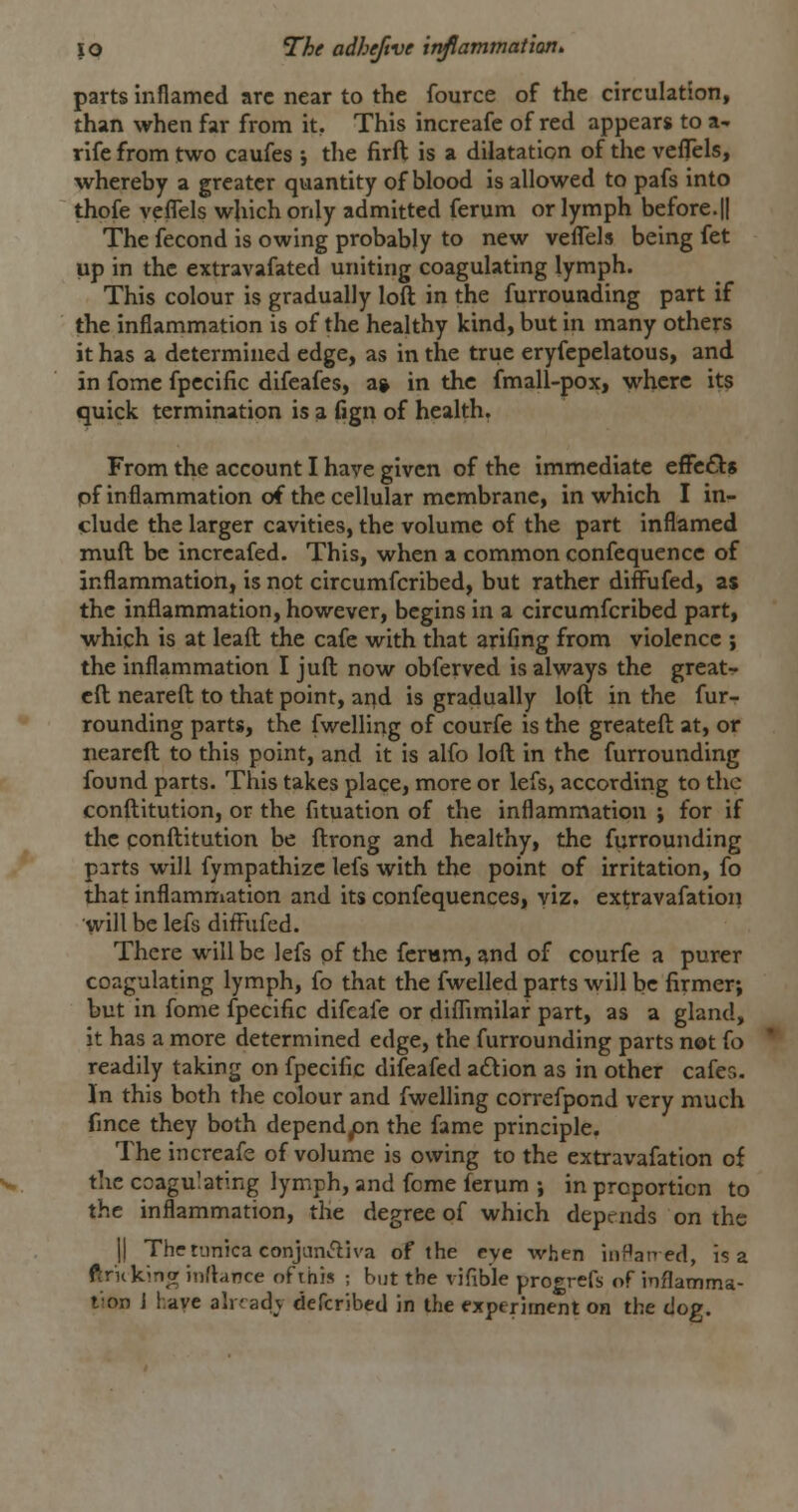 parts inflamed arc near to the fource of the circulation, than when far from it. This increafe of red appears to a- rife from two caufes j the firft is a dilatation of the veflels, whereby a greater quantity of blood is allowed to pafs into thofe veflels which only admitted ferum or lymph before.|I The fecond is owing probably to new veflels being fet up in the extravafated uniting coagulating lymph. This colour is gradually loft in the furrounding part if the inflammation is of the healthy kind, but in many others it has a determined edge, as in the true eryfepelatous, and in fomc fpccific difeafes, a» in the fmall-pox, where its quick termination is a (ign of health. From the account I have given of the immediate effe£l;8 pf inflammation of the cellular membrane, in which I in- clude the larger cavities, the volume of the part inflamed muft be increafed. This, when a common confequencc of inflammation, is not circumfcribed, but rather diffufed, as the inflammation, however, begins in a circumfcribed part, which is at leafl; the cafe with that arifing from violence ; the inflammation I juft now obferved is always the great- cft neareft to that point, and is gradually loft in the fur- rounding parts, the fwelling of courfe is the greateft at, or neareft to this point, and it is alfo loft in the furrounding found parts. This takes place, more or lefs, accordirig to the conftitution, or the fituation of the inflammation ; for if the ponftitution be ftrong and healthy, the furrounding parts will fympathizc lefs with the point of irritation, fo that inflammation and its confequences, viz. ex^ravafation will be lefs difFufed. There will be lefs pf the fcrwrn, and of courfe a purer coagulating lymph, fo that the fwelled parts will be firmer, but in fome fpecific difeale or diflimilaf part, as a gland, it has a more determined edge, the furrounding parts not fo readily taking on fpecific difeafed adtion as in other cafer.. In this both the colour and fwelling correfpond very much fmce they both dependyon the fame principle. The increafe of volume is owing to the extravafation of the coagulating lymph, and feme ferum j in proportion to the inflammation, the degree of which depends on the II The tunica conjanftiva of the eye when iiiHaned, is a ftrnkina inflance of this ; but the vifible progrefs of inflamma- tion J have already defcribcd in the experiment on the dog.