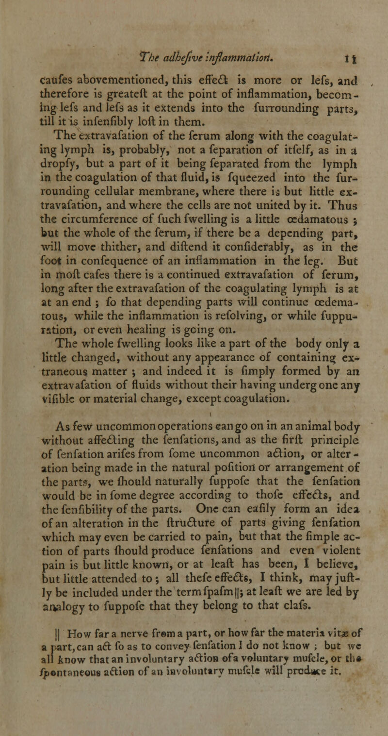 califes abovcmentioned, this effeft is more or lefs, and therefore is greateft at the point of inflammation, becom- ing lefs and lefs as it extends into the furrounding parts, till it is infenfibly loft in them. The extravafation of the fcrum along with the coagulat- ing lymph is, probably, not a feparation of itfelf, as in a dropfy, but a part of it being feparated from the lymph in the coagulation of that fluid, is fqueezed into the fur- rounding cellular membrane, where there ia but little ex- travafation, and where the cells are not united by it. Thus the circumference of fuch fwelling is a little ocdamatous ; but the whole of the ferum, if there be a depending part, will move thither, and diftend it confiderably, as in the foot in confequence of an inflammation in the leg. But in moft cafes there is a continued extravafation of ferum, long after the extravafation of the coagulating lymph is at at an end ; fo that depending parts v/ill continue oedema- tous, while the inflammation is refolving, or while fuppu- ration, or even healing is going on. The whole fwelling looks like a part of the body only a little changed, without any appearance of containing ex- traneous matter ; and indeed it is limply formed by an extravafation of fluids without their having undergone any vifible or material change, except coagulation. As few uncommon operations can go on in an animal body without afi^e£ling the fenfations, and as the firlt principle of fenfation arifes from fome uncommon action, or alter ^ ation being made in the natural pofitiort or arrangement of the part?, we fliould naturally fuppofe that the fenfation would be in fome degree according to thofe effefts, and the fenfibility of the parts. One can eafily form an idea of an alteration in the ftrufture of parts giving fenfation which may even be carried to pain, b-ut that the fimple ac- tion of parts fhould produce fenfations and even violent pain is but little known, or at leaft has been, I believe, but little attended to ; all thefe efieds, I think, may juft- ly be included under the termfpafm||; at leaft we are led by analogy to fuppofe that they belong to that clafs. II How far a nerve frem a part, or how far the materii vitae of a part, can aft fo as to convey fenfation I do not know ; but we all know that an involuntary adion ofa voluntary mufcle, or th» /p©ntaneou8 aftion of an involinittry mufcle will prodme it.