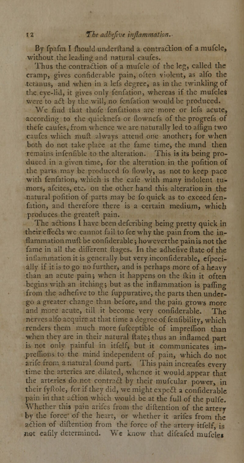 By fpafm I fliouM underiland a contraclion of a mufcle, without the leading and natural caufcs. Thus the contraction of a mufcle of the leg, called the cramp, gives confiderable pain, often violent, as alfo the ■tetanus, and when in a lefs degree, as in the twinkling of the eye-lid, it gives only fenfation, whereas if the mufcles were to aft by the will, no fenfation would be produced. We find that thofe fenfations are more or lefs acute, according to the quicknefs or flownefs of the progrefs of thefe caufcs, from whence we are naturally led to aifign two caufes which muft always attend one another; for when both do not take place at the fame time, the mmd then remains infenfible to the alteration. This is its being pro- duced in a given time, for the alteration in the pofition of the parts m.ay be produced fo flowly, as not to keep pace with fenfation, which is the cafe with many indolent tu- mors, afcites, etc. on the other hand this alteration in the natural pofition of parts may be fo quick as to exceed fen- fation, and therefore there is a certain medium, which produces the greatcft pain. The a(Elions I have been defcribing being pretty quick in their efFefts we cannot fail to fee why tlie pain from the in- flammation muft be confiderable; however the pain is not the fame in all the different ftages. In the adhefive ftate of the inflammation it is generally but very inconfiderabie, cfpeci- aily if it is to go no further, and is perhaps more of a heavy than an acute pain; when it happens on the fkin it often begins with an itching; but as the inflammation is pafilng from the adhefive to the fuppurative, the parts then under- go a greater change than before, and the pain grows more and m.ore acute, till it become very confiderable. The nerves aifo acquire at that time a degree of fenfibility, which renders them much more fufceptible of impreffion than when they are in their natural ftate; thus an inflamed part is not only painful in itfelf, but it communicates im- preflions to the mind independent of pain, which do not arife from a natural found part. This pain increafes every time the arteries arc dilated, whence it would appear that tlie arteries do not contract by their mufcular power, in their fyfcole, for if they did, we might expe£t a confiderable pain in that nation which would be at the full of the pulfe. Whether this pain arifes from the diftention of the artery by the force' of the heart, or whether it arifes from the aftion of diftention from the force of the artery itfelf, is not eafily determined. Wc know that difeafed mufcle*