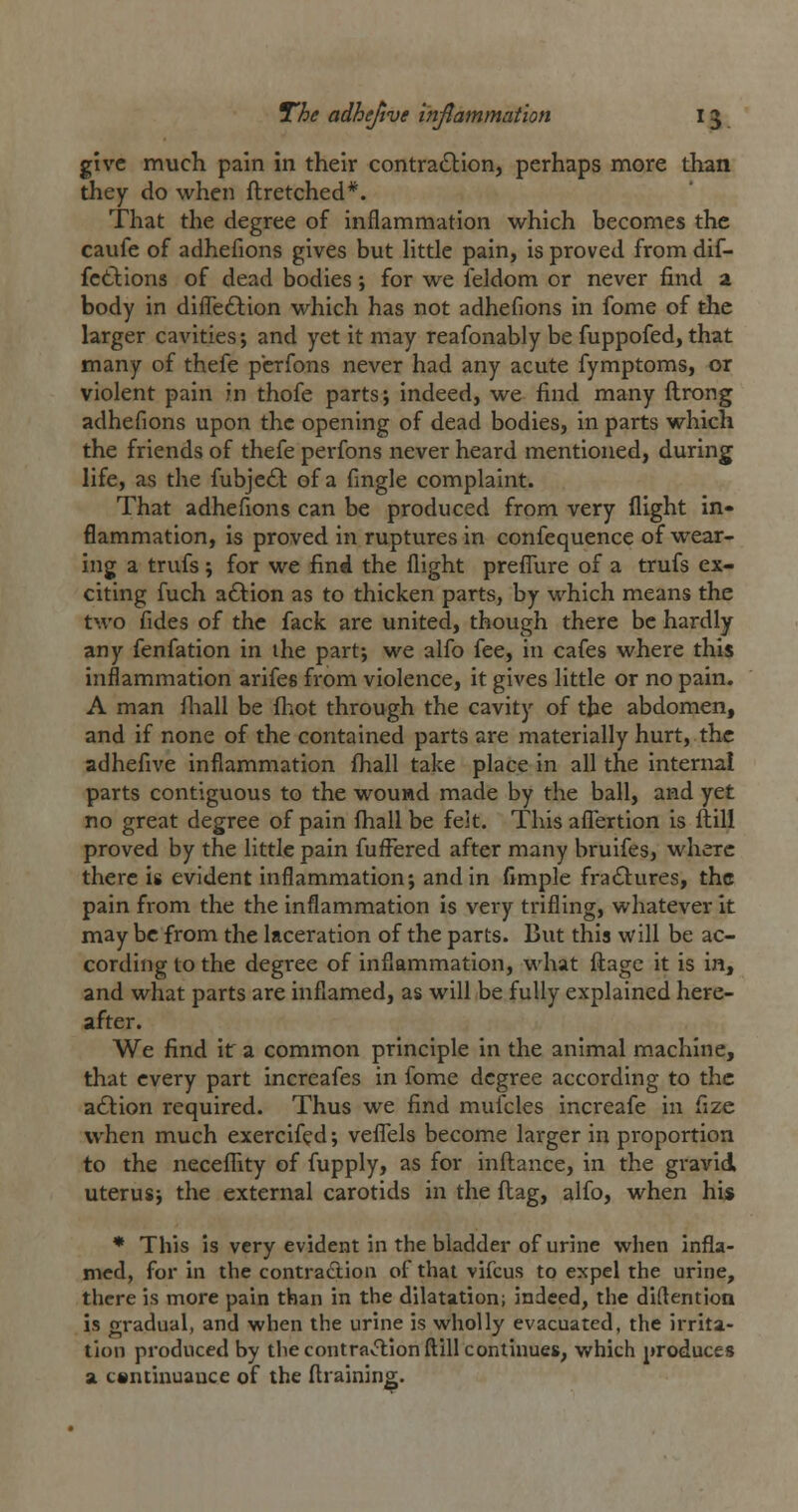 give much pain in their contraction, perhaps more than they do when flretched*. That the degree of inflammation which becomes the caufe of adhefions gives but little pain, is proved from dif- fctlions of dead bodies ; for we feldom or never find a body in difleftion which has not adhefions in fome of the larger cavities; and yet it may reafonably be fuppofed, that many of thefe pcrfons never had any acute fymptoms, or violent pain in thofe parts; indeed, we find many ftrong adhefions upon the opening of dead bodies, in parts which the friends of thefe perfons never heard mentioned, during life, as the fubje£l of a fingle complaint. That adhefions can be produced from very flight in- flammation, is proved in ruptures in confequence of wear- ing a trufs; for we find the flight prefliire of a trufs ex- citing fuch aftion as to thicken parts, by which means the two fides of the fack are united, though there be hardly any fenfation in the part; we alfo fee, in cafes where this inflammation arifes from violence, it gives little or no pain. A man fiiall be fhot through the cavity of the abdomen, and if none of the contained parts are materially hurt, the adhefive inflammation fliall take place in all the internal parts contiguous to the wound made by the ball, and yet no great degree of pain fhall be felt. This afl'ertion is ftili proved by the little pain fufFered after many bruifes, where there is evident inflammation; and in fimple fractures, the pain from the the inflammation is very trifling, whatever it may be from the laceration of the parts. But this will be ac- cording to the degree of inflammation, what flagc it is in, and what parts are inflamed, as will be fully explained here- after. We find ir a common principle in the animal m.achine, that every part increafes in fome degree according to the aClion required. Thus we find mufcles increafe in fize v^'hcn much exercifed; veflels become larger in proportion to the neceflity of fupply, as for inftance, in the gravid uterus; the external carotids in the flag, alfo, when his ♦ This is very evident in the bladder of urine when infla- med, for in the contradtion of thai vifcus to expel the urine, there is more pain than in the dilatation; indeed, the diflention is gradual, and when the urine is wholly evacuated, the irrita- tion produced by the contra^T;ionftill continues, which produces a csntinuauce of the draining.