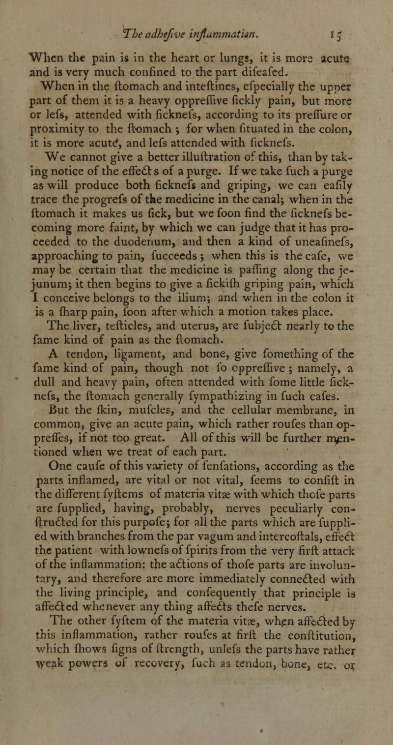 When the pain is in the heart or lungs, it is mors acute and is very much confined to the part difeafed. When in the ftomach and inteftines, efpecially the upper part of them it is a heavy oppreflive fickly pain, but more or lefs, attended with ficknefs, according to its preflure or proximity to the ftomach ; for when fituated in the colon, it is more acut^, and lefs attended with ficknefs. We cannot give a better illuftration of this, than by tak- ing notice of the effedl s of a purge. If we take fuch a purge as will produce both ficknefs and griping, we can eafily trace the progrefs of tke medicine in the canal; when in the ftomach it makes us fick, but we foon find the ficknefs be- coming more faint, by which we can judge that it has pro- ceeded to the duodenum, and then a kind of uneafinefs, approaching to pain, fuccecds ; when this is the cafe, we may be certain that the medicine is paffing along the je- junumj it then begins to give a fickifli griping pain, which I conceive belongs to the ilium; and when in the colon it is a fharp pain, foon after which a motion takes place. The liver, tefticles, and uterus, are fubje£t nearly to the fame kind of pain as the (lomach. A tendon, ligament, and bone, give fomething of the fame kind of pain, though not fo oppreffive ; namely, a dull and heavy pain, often attended with feme little fick- nefs, the ftomach generally fympathizing in fuch cafes. But the Ikin, mufcles, and the cellular membrane, in common, give an acute pain, which rather roufes than op- prefTes, if not too great. AH of this will be furth»er men- tioned when we treat of each part. One caufe of this variety of fenfations, according as the parts inflamed, are vital or not vital, feems to confift in the different fyftems of materia vitae with which thofe parts are fupplied, having, pi'obably, nerves peculiarly con- ftru6led for this purpofe; for all the parts which are fuppli- ed with branches from the par vagum and intercoftals, effeft the patient with lownefs of fpirits from the very firft attack of the inflammation: the a£tions of thofe parts are involun- tary, and therefore are more immediately connedled with the living principle, and confequently that principle is affefted whenever any thing affe£ts thefe nerves. The other fyftcm of the materia vitae, wh,en affedied by this inflammation, rather roufes at firft the conftitution, which ftiows figns of ftrength, unlefs the parts have rather weak powers oi recovery, fuch as tendon, bone, etc. ojf